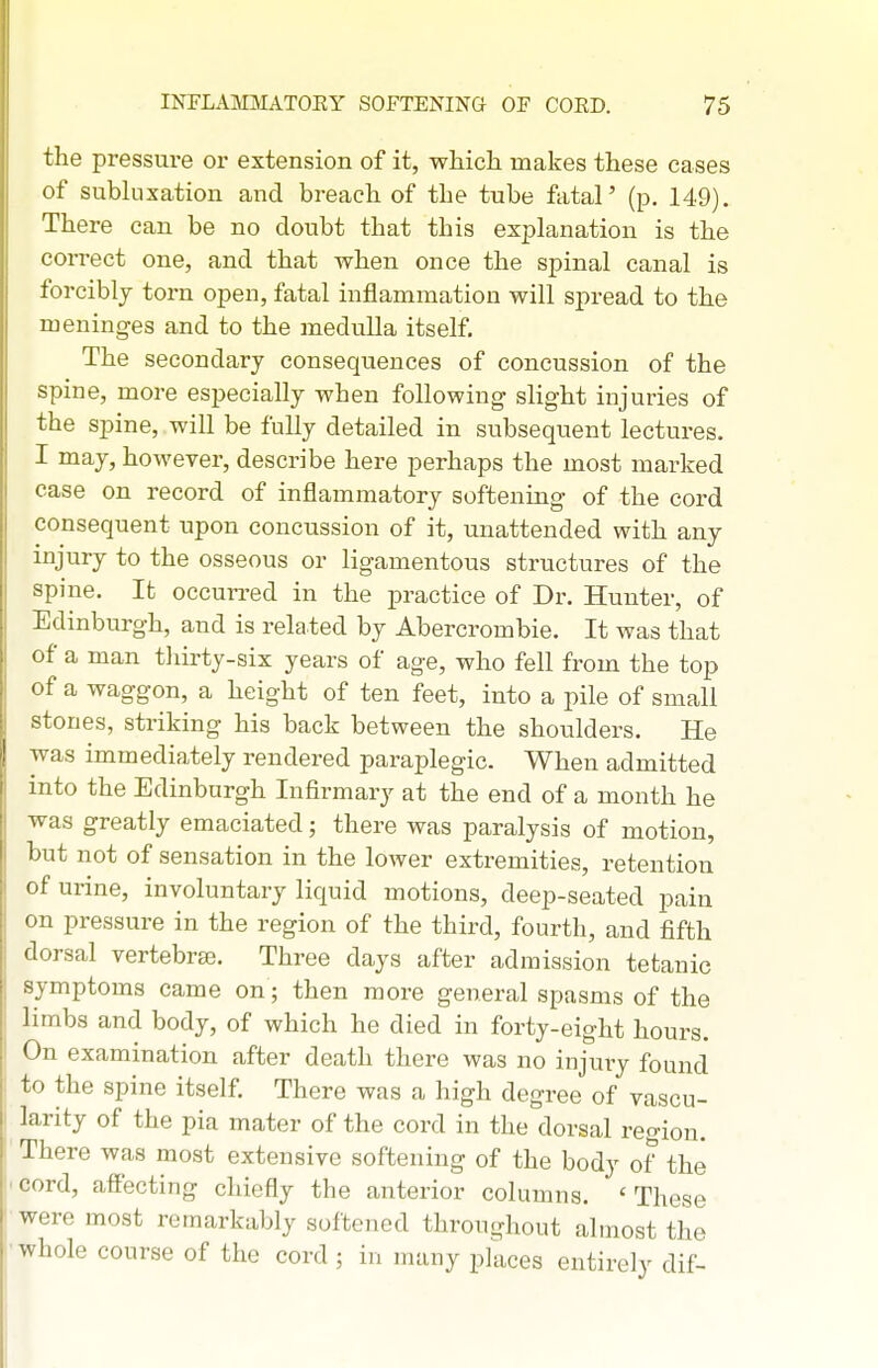 the pressure or extension of it, which makes these cases of subluxation and breach of the tube ftital' (p. 149). There can be no doubt that this explanation is the correct one, and that when once the spinal canal is forcibly torn open, fatal inflammation will spread to the meninges and to the medulla itself. The secondary consequences of concussion of the spine, more especially when following slight injuries of the spine, will be fully detailed in subsequent lectures. I may, however, describe here perhaps the most marked case on record of inflammatory softening of the cord consequent upon concussion of it, unattended with any injury to the osseous or ligamentous structures of the spine. It occun-ed in the practice of Dr. Hunter, of Edinburgh, and is related by Abercrombie. It was that of a man tliirty-six years of age, who fell from the top of a waggon, a height of ten feet, into a pile of small stones, striking his back between the shoulders. He was immediately rendered paraplegic. When admitted into the Edinburgh Infirmary at the end of a month he was greatly emaciated; there was paralysis of motion, but not of sensation in the lower extremities, retention of urine, involuntary liquid motions, deep-seated pain on pressure in the region of the third, fourth, and fifth dorsal vertebrae. Three days after admission tetanic symptoms came on; then more general spasms of the limbs and body, of which he died in forty-eight hours. On examination after death there was no injury found to the spine itself. There was a high degree of vascu- larity of the pia mater of the cord in the dorsal reo-ion. There was most extensive softening of the body of the cord, affecting chiefly the anterior columns. 'These were most remarkably softened throughout almost the whole course of the cord ; in many places entirely dif-