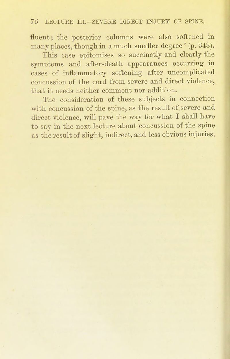 fluent; the posterior columns were also softened in many places, though in a much smaller degree' (p. 348). This case epitomises so succinctly and clearly the symptoms and after-death appearances occurring in cases of inflammatory softening after uncomplicated concussion of the cord from severe and direct violence, that it needs neither comment nor addition. The consideration of these subjects in connection with concussion of the spine, as the result of sevei'e and direct violence, will pave the way for what I shall have to say in the next lecture about concussion of the spine as the result of slight, indirect, and less obvious injuries.