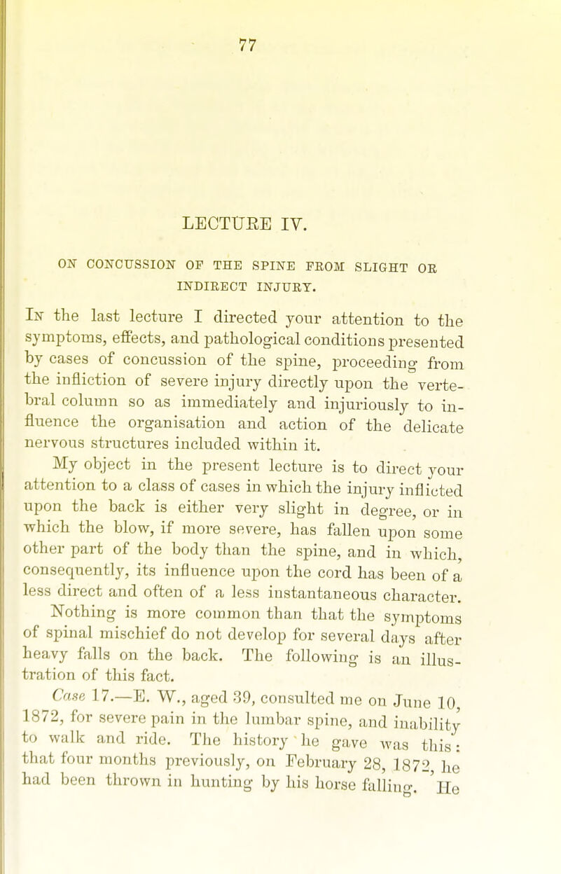 LECTURE IV. ON CONCUSSION OF THE SPINE FROM SLIGHT OR INDIRECT INJURY. In the last lecture I directed your attention to the symptoms, effects, and pathological conditions presented by cases of concussion of the spine, proceeding- from the infliction of severe injury directly upon the verte- bral column so as immediately and injuriously to in- fluence the organisation and action of the delicate nervous structures included within it. My object in the present lecture is to direct your attention to a class of cases in which the injury inflicted upon the back is either very slight in degree, or in which the blow, if more severe, has fallen upon some other part of the body than the spine, and in which, consequently, its influence upon the cord has been of a less direct and often of a less instantaneous character. Nothing is more common than that the symptoms of spinal mischief do not develop for several days after heavy falls on the back. The following is an illus- tration of this fact. Case 17.—E. W., aged 39, consulted me on June 10 1872, for severe pain in the lumbar spine, and inability to walk and ride. The history he gave was this: that four months previously, on February 28, 1872 he had been thrown in hunting by his horse fallino-. 'ho