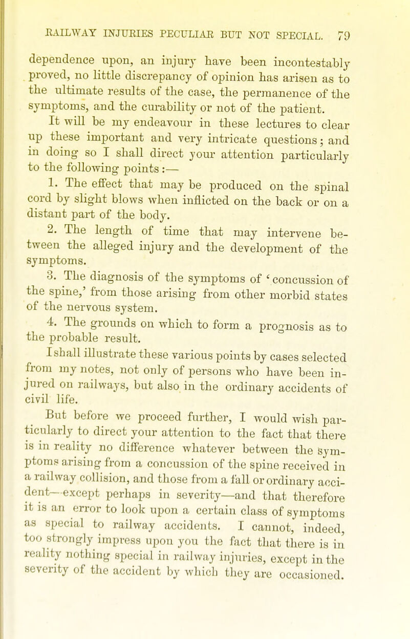 dependence upon, an injury have been incontestablj proved, no little discrepancy of opinion has arisen as to the ultimate results of the case, the permanence of the symptoms, and the curability or not of the patient. It will be my endeavour in these lectures to clear up these important and very intricate questions; and in doing so I shall direct your attention particularly to the following points :— 1. The effect that may be produced on the spinal cord by slight blows when inflicted on the back or on a distant part of the body. 2. The length of time that may intervene be- tween the alleged injury and the development of the symptoms. 3. The diagnosis of the symptoms of ' concussion of the spine,' from those arising from other morbid states of the nervous system. 4. The grounds on which to form a prognosis as to the probable result. I shall illustrate these various points by cases selected from my notes, not only of persons who have been in- jured on railways, but also in the ordinary accidents of civil life. But before we proceed further, I would wish par- ticularly to direct your attention to the fact that thei-e IS in reality no difference whatever between the sym- ptoms arising from a concussion of the spine received in a railway collision, and those from a fall or ordinary acci- dent—except perhaps in severity—and that therefore it IS an error to look upon a certain class of symptoms as special to railway accidents. I cannot, indeed, too strongly impress upon you the fact that there is in reality nothing special in railway injuries, except in the seventy of the accident by which they are occasioned.