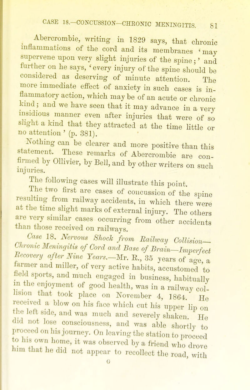 _ Abercrombie, writing in 1829 sajs, that chronic inflammations of the cord and its membranes 'may supervene upon very slight injuries of the spine;' and further on he says, 'every injury of the spine should be considered as deserving of minute attention. The more immediate effect of anxiety in such cases is in- flammatory action, which may be of an acute or chronic kind; and we have seen that it may advance in a very insidious manner even after injuries that were of so shght a kind that they attracted at the time Httle or no attention ' (p. 381). I^othing can be clearer and more positive than this statement. These remarks of Abercrombie are con- firmed by OUivier, by Bell, and by other writers on such injuries. The following cases will illustrate this point. The two first are cases of concussion of the spine resulting from railway accidents, in which there were at the time slight marks of external injury. The others are very similar cases occurring from other accidents than those received on railways. Case 18. Nervous 8hoch from Railway Collision-- Chrome Meningitis of Cord and Base of Brain—Imperfect Recovery after Nine Years.~Mr. E., 35 years of ao-e a farmer and miller, of very active habits, accustomed to held sports, and much engaged in business, habitually in the enjoyment of good health, was in a railway col- lision that took place on November 4, 1864 He received a blow on his face which cut his upper'lip on the left side, and was much and severely shak-en He did not lose consciousness, and was able shortly to proceed on his journey. On leaving the station to proceed to his own home, it was obse.-ved by a friend who drove him that he did not appear to recollect the road, with