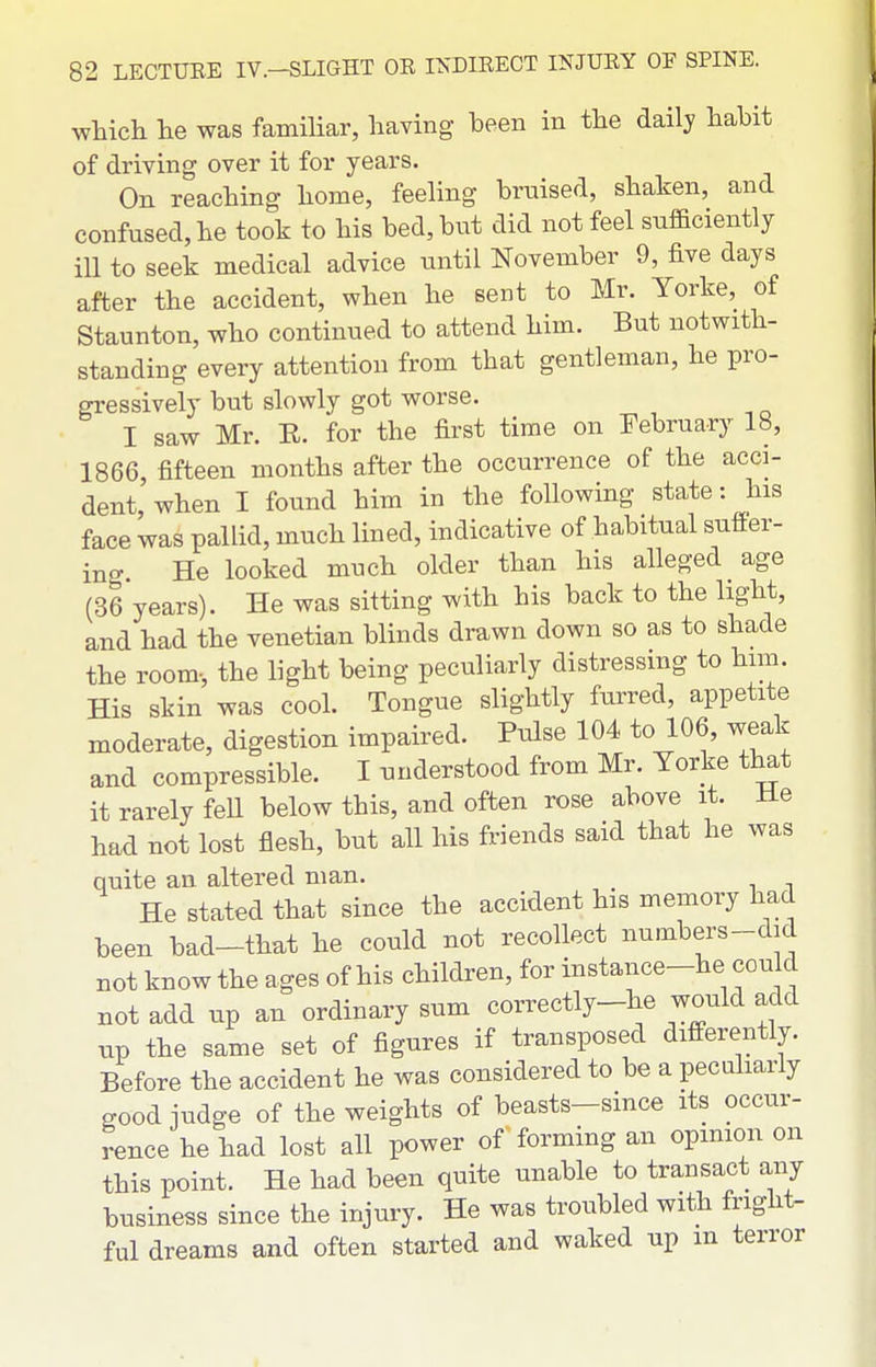 which he was famiUar, having been in the daily habit of driving over it for years. On reaching home, feeling bruised, shaken, and confused, he took to his bed, but did not feel sufficiently iU to seek medical advice until November 9, five days after the accident, when he sent to Mr. Yorke, of Staunton, who continued to attend him. But notwith- standing every attention from that gentleman, he pro- gressively but slowly got worse. I saw Mr. R. for the first time on February 18, 1866, fifteen months after the occurrence of the acci- dent when I found him in the following state: his face was pallid, much lined, indicative of habitual sufPer- ino- He looked much older than his alleged age (36 years). He was sitting with his back to the light, and had the Venetian blinds drawn down so as to shade the room-, the light being peculiarly distressing to him. His skin was cool. Tongue slightly furred, appetite moderate, digestion impaired. Pulse 104 to 106, weak and compressible. I understood from Mr. Yorke that it rarely fell below this, and often rose above it. lie had not lost flesh, but all his friends said that he was quite an altered man. He stated that since the accident his memory had been bad-that he could not recollect numbers-did not know the ages of his children, for instance-he could Bot add up an ordinary sum correctly-he would add up the same set of figures if transposed differently. Before the accident he was considered to be a pecuharly good iudge of the weights of beasts-since its occur- rence he had lost all power of forming an opinion on this point. He had been quite unable to transact any business since the injury. He was troubled with fright- ful dreams and often started and waked up m terror