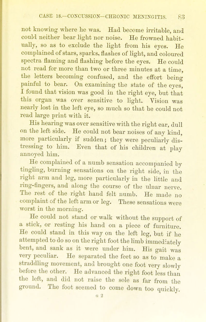 not knowing where lie was. Had become irritable, and could neither bear light nor noise. He frowned habit- ually, so as to exclude the light from his eyes. He complained of stars, sparks, flashes of light, and coloured spectra flaming and flashing before the eyes. He could not read for more than two or three minutes at a time, the letters becoming confused, and the effort being painful to bear. On examining the state of the eyes, I found that vision was good in the right eye, but that this organ was over sensitive to light. Vision was nearly lost in the left eye, so mnch so that he could not read large print with it. His hearing was over sensitive with the right ear, dull on the left side. He could not bear noises of any kind, more particiilarly if sudden; they were peculiarly dis- tressing to him. Even that of his children at play annoyed him. He complained of a numb sensation accompanied by tingling, burning sensations on the right side, in the right arm and leg, more particularly in the little and ring-fingers, and along the course of the ulnar nerve. The rest of the right hand felt numb. He made no complaint of the left arm or leg. These sensations were worst in the morning. He could not stand or walk without the support of a stick, or resting his hand on a piece of furniture. He could stand in this way on the left leg, but if he attempted to do so on the right foot the limb immediately bent, and sank as it were under him. His gait was very peculiar. He separated the feet so as to make a straddling movement, and brought one foot very slowly before the other. He advanced the right foot less than the left, and did not raise the sole as far from the ground. The foot seemed to come down too quickly. o 2