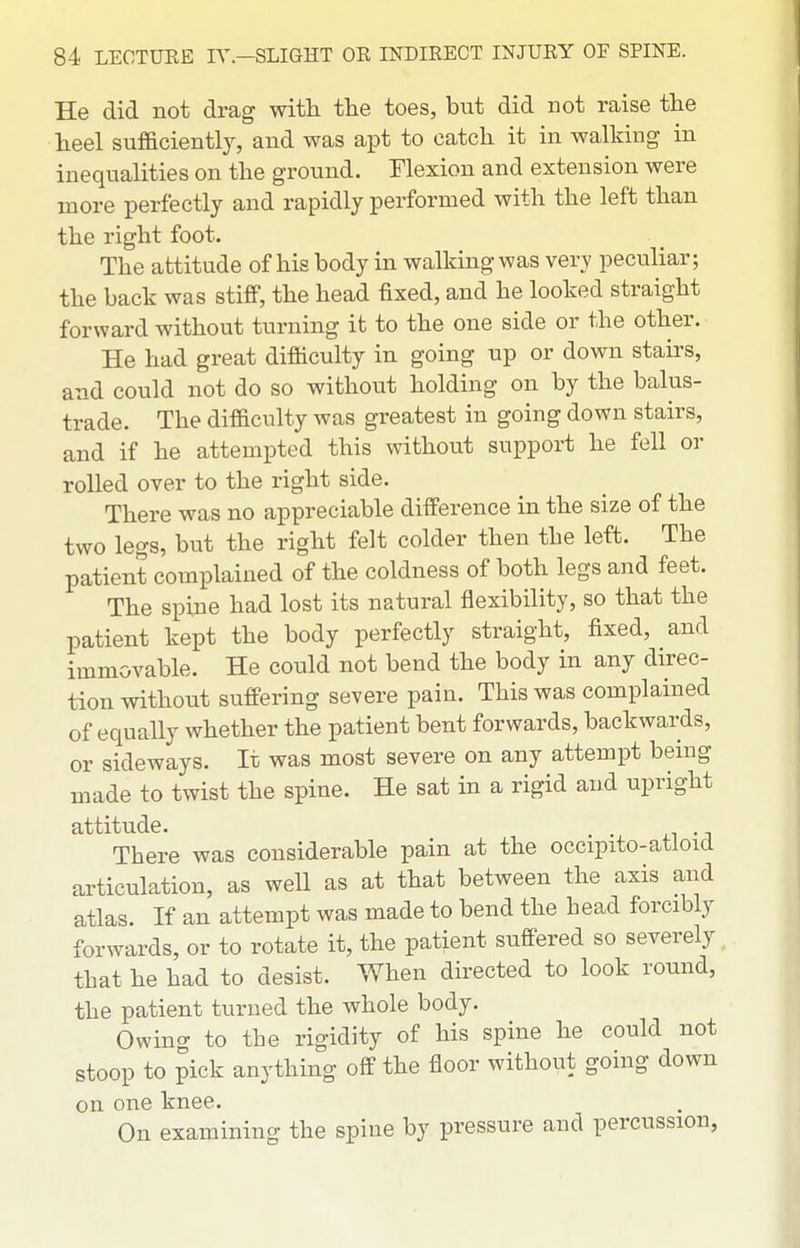 He did not drag with the toes, hut did not raise the heel sufficiently, and was apt to catch it in walking in inequalities on the ground. Flexion and extension were more perfectly and rapidly performed with the left than the right foot. The attitude of his body in walking was very peculiar; the back was stiflP, the head fixed, and he looked straight forward without turning it to the one side or the other. He had great difficulty in going up or down stairs, and could not do so without holding on by the balus- trade. The difficulty was greatest in going down stairs, and if he attempted this without support he fell or rolled over to the right side. There was no appreciable difference in the size of the two legs, but the right felt colder then the left. The patient complained of the coldness of both legs and feet. The spine had lost its natural flexibility, so that the patient kept the body perfectly straight, fixed, and immovable. He could not bend the body in any direc- tion without suffering severe pain. This was complained of equally whether the patient bent forwards, backwards, or sideways. It was most severe on any attempt being made to twist the spine. He sat in a rigid and upright attitude. . There was considerable pain at the occipito-atloid articulation, as well as at that between the axis and atlas. If an attempt was made to bend the head forcibly forwards, or to rotate it, the patient suffered so severely^ that he had to desist. When directed to look round, the patient turned the whole body. Owing to the rigidity of his spine he could not stoop to pick anything off the floor without going down on one knee. On examining the spine by pressure and percussion,