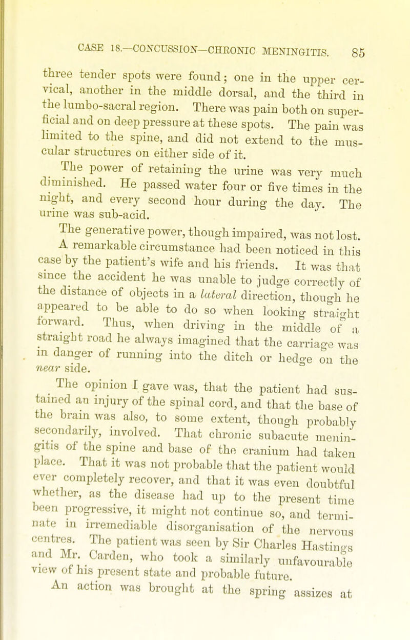three tender spots were found; one in the upper cer- vical, another in the middle dorsal, and the third in the lumbo-sacral region. There was pain both on super- ficial and on deep pressure at these spots. The pain was limited to the spine, and did not extend to the mus- cular structures on either side of it. The power of retaining the urine was very much diminished. He passed water four or five times in the night, and every second hour during the day. The urine was sub-acid. The generative power, though impaired, was not lost. A remarkable circumstance had been noticed in this case by the patient's wife and his friends. It was that since the accident he was unable to judge correctly of the distance of objects in a lateral direction, though he appeared to be able to do so when looking straio-ht forward. Thus, when driving in the middle ot a straight road he always imagined that the carriage was m danger of running into the ditch or hedge on the near side. The opinion I gave was, that the patient had sus- tained an injury of the spinal cord, and that the base of the brain was also, to some extent, though probably secondarily, involved. That chronic subacute menin- gitis of the spine and base of the cranium had taken place. That it was not probable that the patient would ever completely recover, and that it was even doubtful whether, as the disease had up to the present time been progressive, it might not continue so, and termi- nate in irremediable disorganisation of the nervous centres. The patient was seen by Sir Charles Hastings and Mr Garden, who took a similarly unfavourable view of his present state and probable future An action was brought at the spring assizes at