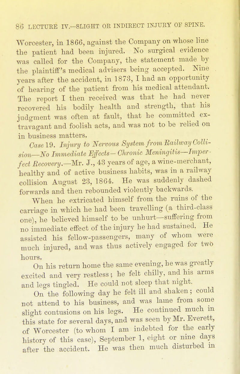 Worcester, in 1866, against the Company on whose Ime the patient had been injured. No surgical evidence was called for the Company, the statement made by the plaintiff's medical advisers being accepted. Nine years after the accident, in 1873, I had an opportunity of hearing of the patient from his medical attendant. The report I then received was that he had never recovered his bodily health and strength, that his judgment was often at fault, that he committed ex- travao-ant and foolish acts, and was not to be relied on in business matters. Case 19. Injiory to Nervous Sijstem from Railway Colli- sion—No Immediate Effects- Chronic Meningitis—Tmper ■ fed Recovery.—Mr. J., 43 years of age, a wine-merchant, healthy and of active business habits, was in a railway collision August 23, 1864. He was suddenly dashed forwards and then rebounded violently backwards. When he extricated himself from the ruins of the carriage in which he had been travelling (a third-class one), he believed himself to be unhurt—suffering fi'om no immediate effect of the injury he had sustained. He assisted his fellow-passengers, many of whom were much injured, and was thus actively engaged for tw5 hours. On his return home the same evening, he was greatly excited and very restless; he felfc chilly, and his arms and legs tingled. He could not sleep that night. On the foUowing day he felt ill and shaken; could not attend to his business, and was lame from some slight contusions on his legs. He continued much m this state for several days, and was seen by Mr. Everett, of Worcester (to whom I am indebted for the early history of this case), September 1, eight or nine days after the accident. He was then much disturbed in