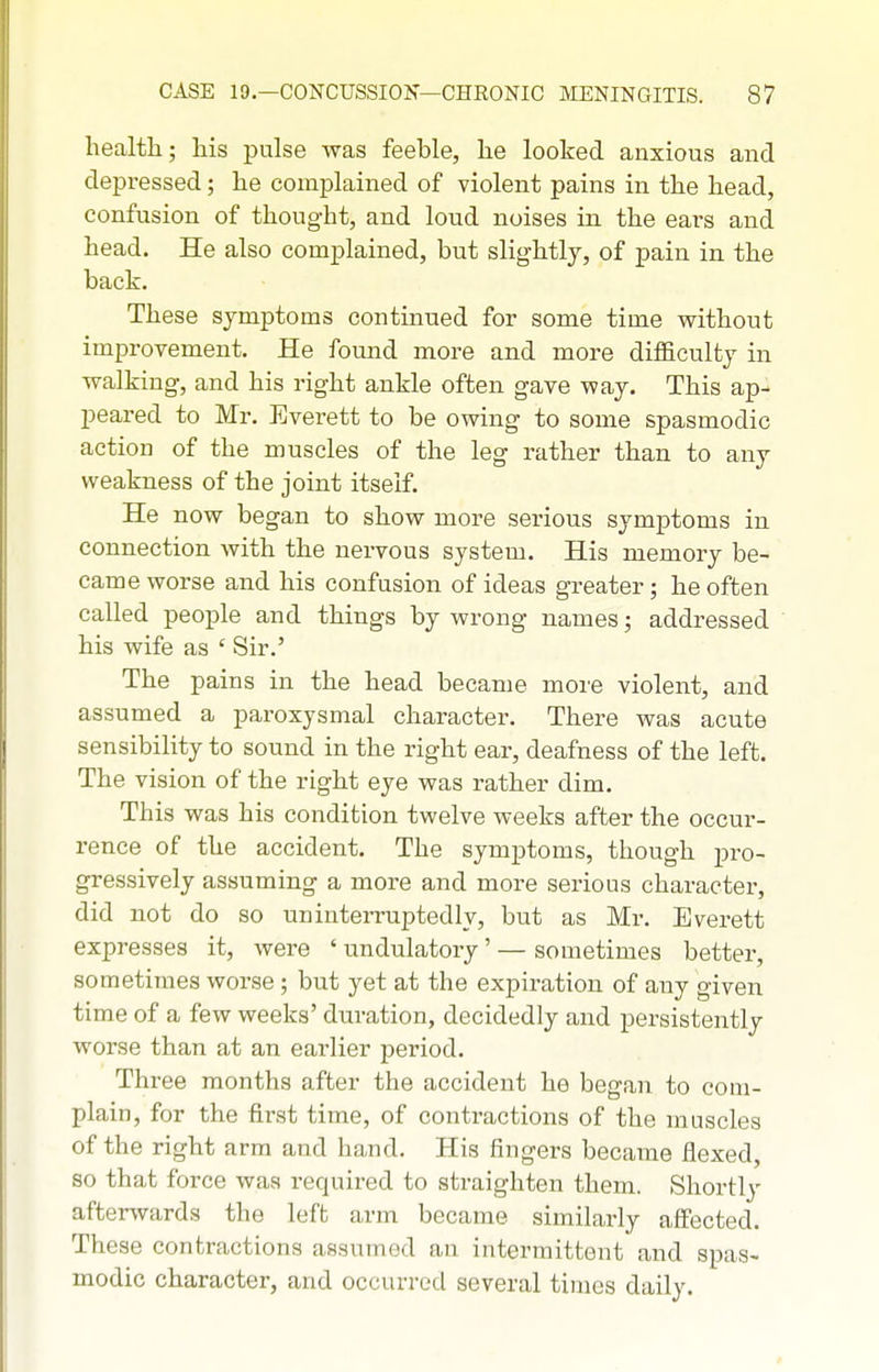 health; his pulse was feeble, he looked anxious and depressed; he complained of violent pains in the head, confusion of thought, and loud noises in the ears and head. He also complained, but slightly, of pain in the back. These symptoms continued for some time without improvement. He found more and more difficulty in walking, and his right ankle often gave way. This ap- peared to Mr. Everett to be owing to some spasmodic action of the muscles of the leg rather than to any weakness of the joint itself. He now began to show more serious symptoms in connection with the nervous system. His memory be- came worse and his confusion of ideas greater; he often called people and things by wrong names; addressed his wife as ' Sir.' The pains in the head became more violent, and assumed a paroxysmal character. There was acute sensibility to sound in the right ear, deafness of the left. The vision of the right eye was rather dim. This was his condition twelve weeks after the occur- rence of the accident. The symptoms, though pro- gressively assuming a more and more serious character, did not do so nninteiTuptedly, but as Mr. Everett expresses it, were ' undulatory' — sometimes bettei, sometimes worse ; but yet at the expiration of any given time of a few weeks' duration, decidedly and persistently worse than at an earlier period. Three months after the accident he began to com- plain, for the first time, of contractions of the muscles of the right arm and hand. His fingers became flexed, so that force was required to straighten them. Shortly afterwards the left arm became similarly affected. These contractions assumed an intermittent and spas- modic character, and occurred several times daily.