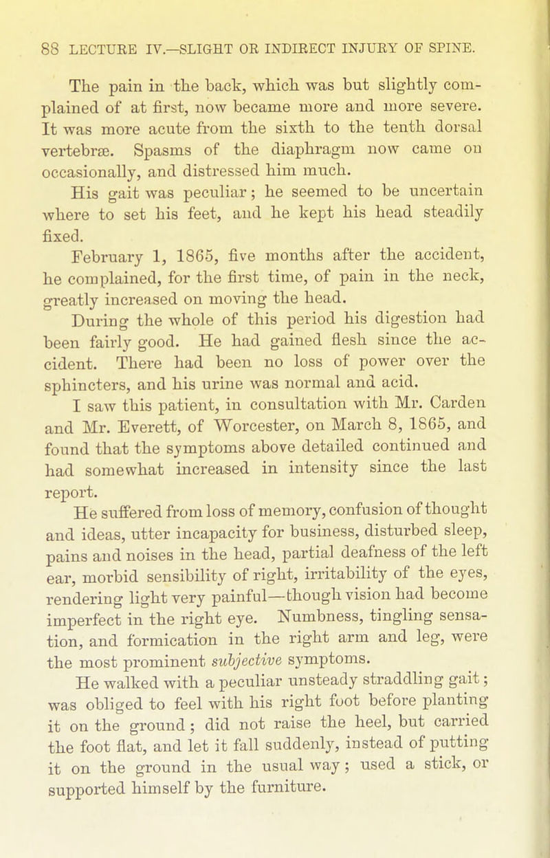 The pain in the back, which was but slightly com- plained of at first, now became more and more severe. It was more acute from the sixth to the tenth dorsal vertebrae. Spasms of the diaphragm now came on occasionally, and distressed him much. His gait was peculiar; he seemed to be uncertain where to set his feet, and he kept his head steadily fixed. February 1, 1865, five months after the accident, he complained, for the first time, of pain in the neck, greatly increased on moving the head. During the whole of this period his digestion had been fairly good. He had gained flesh since the ac- cident. There had been no loss of power over the sphincters, and his urine was normal and acid. I saw this patient, in consultation with Mr. Garden and Mr. Everett, of Worcester, on March 8, 1865, and found that the symptoms above detailed continued and had somewhat increased in intensity since the last report. He suffered from loss of memory, confusion of thought and ideas, utter incapacity for business, disturbed sleep, pains and noises in the head, partial deafness of the left ear, morbid sensibility of right, irritability of the eyes, rendering light very painful—though vision had become imperfect in the right eye. Numbness, tingling sensa- tion, and formication in the right arm and leg, were the most prominent subjective symptoms. He walked with a peculiar unsteady straddling gait; was obliged to feel with his right foot before planting it on the ground; did not raise the heel, but carried the foot flat, and let it fall suddenly, instead of putting it on the ground in the usual way ; used a stick, or supported himself by the furniture.