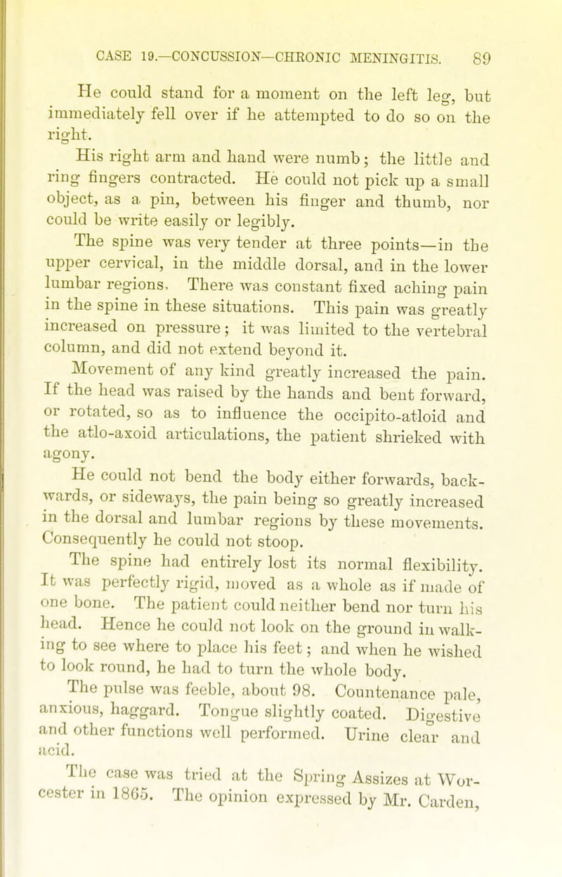 He could stand for a moment on the left leg, but immediately fell over if he attempted to do so on the right. His right arm and hand were numb; the little and ring fingers contracted. He could not pick up a small object, as a, pin, between his finger and thumb, nor could be write easily or legibly. The spine was very tender at three points—in the uj)per cervical, in the middle dorsal, and in the lower lumbar regions. There was constant fixed aching pain in the spine in these situations. This pain was greatly increased on pressure; it was limited to the vertebral column, and did not estend beyond it. Movement of any kind greatly increased the pain. If the head was raised by the hands and bent forward, or rotated, so as to influence the occipito-atloid and the atlo-axoid articulations, the patient shrieked with agony. He could not bend the body either forwards, back- wards, or sideways, the pain being so greatly increased in the dorsal and lumbar regions by these movements. Consequently he could not stoop. The spine had entirely lost its normal flexibility. It was perfectly rigid, moved as a whole as if made of one bone. The patient could neither bend nor turn his head. Hence he could not look on the ground in walk- ing to see where to place his feet; and when he wished to look round, he had to turn the whole body. The pulse was feeble, about 98. Countenance pale, anxious, haggard. Tongue slightly coated. Digestive and other functions well performed. Urine clear and acid. The case was tried at the Spring Assizes at Wor- cester in 1865. The opinion expressed by Mr. Garden,