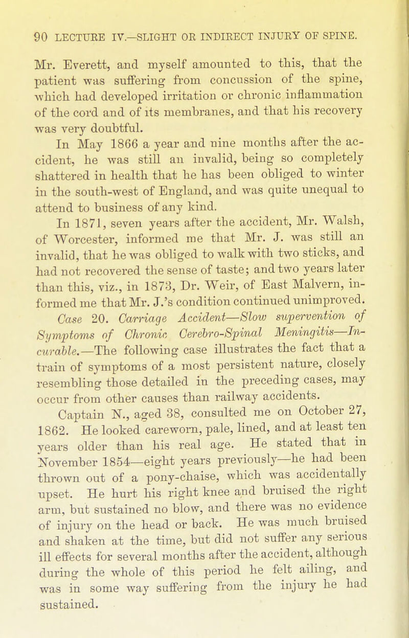 Mr. Everett, and myself amounted to this, that the patient was suffering from concussion of the spine, which had developed irritation or chronic inflammation of the cord and of its membranes, and that his recovery was very doubtful. In May 1866 a year and nine months after the ac- cident, he was still an invalid, being so completely shattered in health that he has been obliged to winter in the south-west of England, and was quite unequal to attend to business of any kind. In 1871, seven years after the accident, Mr. Walsh, of Worcester, informed me that Mr. J. was still an invalid, that he was obliged to walk with two sticks, and had not recovered the sense of taste; and two years later than this, viz., in 1878, Dr. W^eir, of East Malvern, in- formed me that Mr. J.'s condition continued unimproved. Case 20. Carriage Accident—Slow supervention of Symptoms of Chronic Cerebro-Spinal Meningitis—In- curable.—ThQ following case illustrates the fact that a train of symptoms of a most persistent nature, closely resembling those detailed in the preceding cases, may occur from other causes than railway accidents. Captain N., aged 38, consulted me on October 27, 1862. He looked careworn, pale, lined, and at least ten years older than his real age. He stated that in November 1854—eight years previously—he had been thrown out of a pony-chaise, which was accidentally upset. He hurt his right knee and bruised the^ right arm, but sustained no blow, and there was no evidence of injury on the head or back. He was much bruised and shaken at the time, but did not suffer any serious ill effects for several months after the accident, although during the whole of this period he felt ailing, and was in some way suffering from the injury he had sustained.