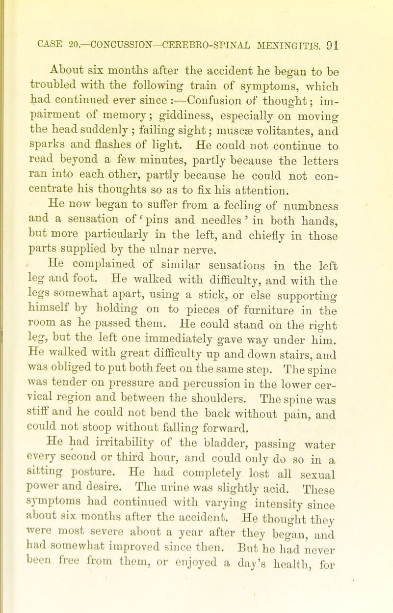 About six months after the accident he began to be troubled with the following train of symptoms, which had continued ever since :—Confusion of thought: im- pairmeut of memory; giddiness, especially on moving the head suddenly ; failing sight; muscse volitantes, and sparks and flashes of light. He could not continue to read beyond a few minutes, partly because the letters ran into each other, partly because he could not con- centrate his thoughts so as to fix his attention. He now began to suffer from a feeling of numbness and a sensation of' pins and needles ' in both hands, but more particularly in the left, and chiefly in those parts supplied by the ulnar nerve. He complained of similar sensations in the left leg and foot. He walked with difficulty, and with the legs somewhat apart, using a stick, or else supporting himself by holding on to pieces of furniture in the room as he passed them. He could stand on the right leg, but the left one immediately gave way under him. He walked with great difficulty up and down stairs, and was obliged to put both feet on the same step. The spine was tender on pressure and percussion in the lower cer- vical region and between the shoulders. The spine was stiff and he could not bend the back without pain, and could not stoop without falling forward. He had in-itability of the bladder, passing water every second or third hour, and could only do so in a sitting posture. He had completely lost all sexual power and desire. The urine was slightly acid. These symptoms had continued with varying intensity since about six months after the accident. He thought they were most severe about a year after they began, and had somewhat improved since then. But he had never been free from them, or enjoyed a day's health, for