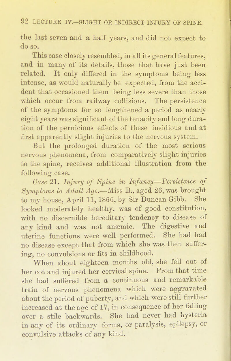 the last seven and a half years, and did not expect to do so. This case closely resembled, in all its general featui'es, and in many of its details, those that have just been related. It only differed in the symptoms being less intense, as would naturally be expected, from the acci- dent that occasioned them being less severe than those which occur from railway collisions. The persistence of the symptoms for so lengthened a period as nearly eight yeai'S was significant of the tenacity and long dura- tion of the pernicious effects of these insidious and at first apparently slight injuries to the nervous system. But the prolonged duration of the most serious nervous phenomena, from comparatively slight injuries to the spine, receives additional illustration from the following case. Case 21. Injury of Spine in Infancy—Persistence of Symptoms to Adult Age.—Miss B., aged 26, was brought to my house, April 11, 1866, by Sir Duncan Gibb. She looked moderately healthy, was of good constitution, with no discernible hereditary tendency to disease of any kind and was not ansemic. The digestive and uterine functions were well performed. She had had no disease except that from which she was then suffer- ing, no convulsions or fits in childhood. When about eighteen months old, she fell out of her cot and injured her cervical spine. From that time she had suffered from a continuous and remarkable train of nervous phenomena which were aggravated about the period of puberty, and which were still further increased at the age of 17, in consequence of her falling over a stile backwards. She had never had hysteria in any of its ordinary forms, or paralysis, epilepsy, or convulsive attacks of any kind.