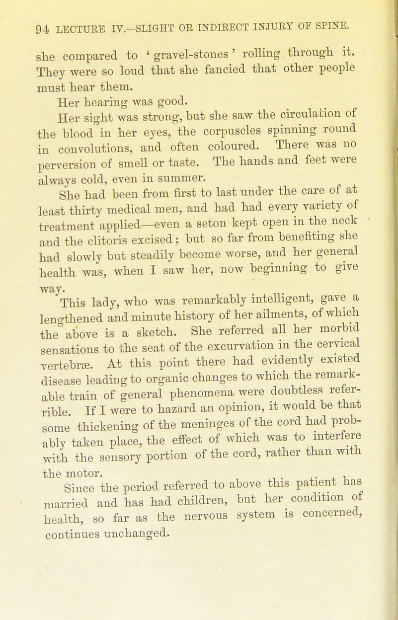 she compared to 'gravel-stones' rollmg through it. They were so loud that she fancied that other people must hear them. Her hearing was good. Her sight was strong, but she saw the circulacion of the bloodin her eyes, the corpuscles spinning round in convolutions, and often coloured. There was no perversion of smell or taste. The hands and feet were always cold, even in summer. She had been from first to last under the care of at least thirty medical men, and had had every variety of treatment applied—even a seton kept open in the neck and the clitoris excised; but so far from benefiting she had slowly but steadily become worse, and her general health was, when I saw her, now beginning to give way. This lady, who was remarkably intelligent, gave a lengthened and minute history of her ailments, of which the above is a sketch. She referred all her morbid sensations to the seat of the excurvation in the cervical vertebra. At this point there had evidently existed disease leading to organic changes to which the remark- able train of general phenomena were doubtless refer- rible. If I were to hazard an opinion, it would be that some thickening of the meninges of the cord had prob- ably taken place, the effect of which was to interfere with the sensory portion of the cord, rather than with the motor. , ■ • . i Since the period referred to above this patient has married and has had children, but her condition of health, so far as the nervous system is concerned, continues unchanged.