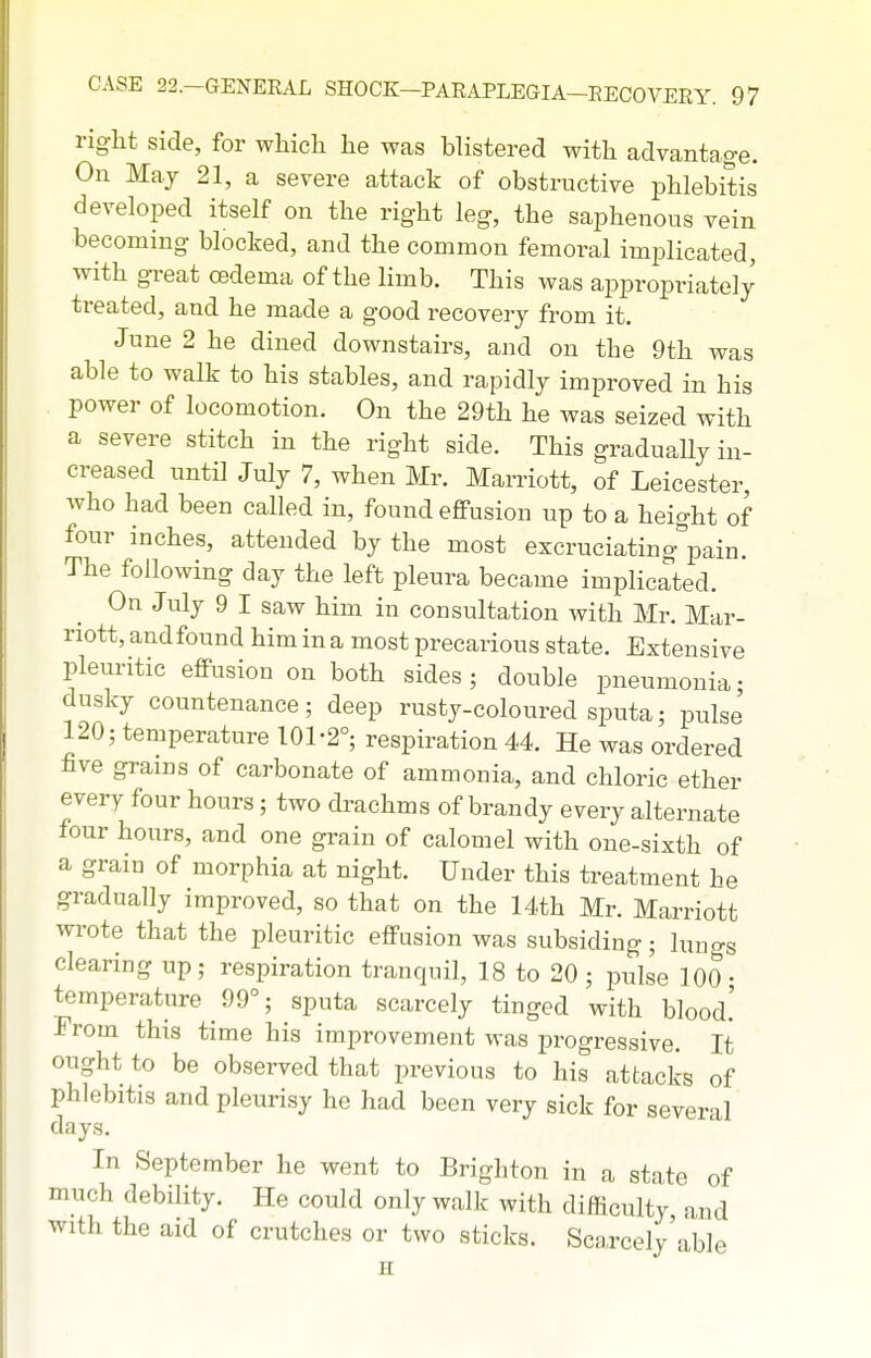 right side, for whicli he was blistered with advantage. On May 21, a severe attack of obstructive phlebitis developed itself on the right leg, the saphenous vein becoming blocked, and the common femoral implicated, with great oedema of the limb. This was appropriately treated, and he made a good recovery from it. June 2 he dined downstairs, and on the 9th was able to walk to his stables, and rapidly improved in his power of locomotion. On the 29th he was seized with a severe stitch in the right side. This gradually in- creased until July 7, when Mr. Marriott, of Leicester, who had been called in, found effusion up to a height of four inches, attended by the most exeruciating'^pain. The following day the left pleura became implicated. On July 9 I saw him in consultation with Mr. Mar- riott, and found him in a most precarious state. Extensive pleuritic effusion on both sides ; double pneumonia • dusky countenance; deep rusty-coloured sputa; pulse 120; temperature 101-2°; respiration 44. He was ordered five grains of carbonate of ammonia, and chloric ether every four hours; two drachms of brandy every alternate four hours, and one grain of calomel with one-sixth of a grain of morphia at night. Under this treatment he gradually improved, so that on the 14th Mr. Marriott wrote that the pleuritic effusion was subsiding; lungs clearing up; respiration tranquil, 18 to 20; pulse 100- temperature 99°; sputa scarcely tinged with blood.' From this time his improvement was progressive. It ought to be observed that previous to his attacks of phlebitis and pleurisy he had been very sick for several days. In September he went to Brighton in a state of much debility. He could only walk with difficulty and with the aid of crutches or two sticks. Scarcely'able