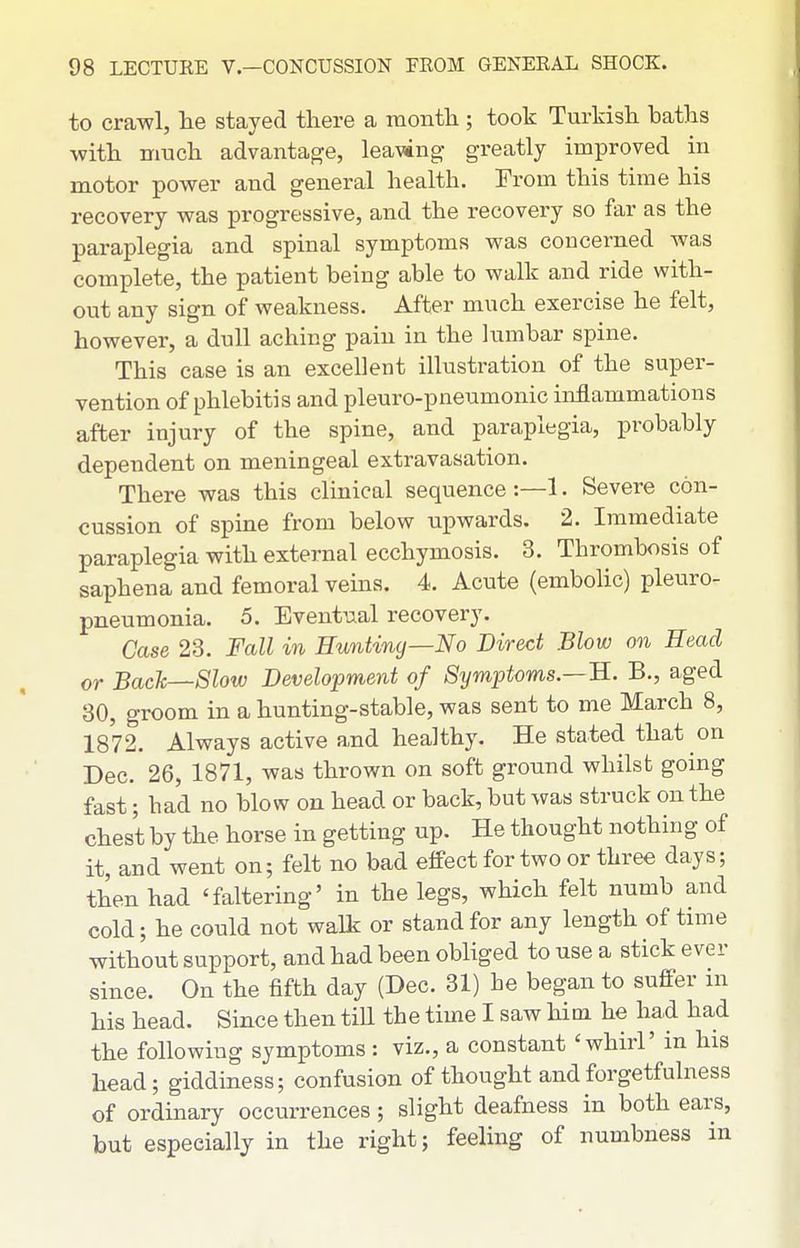 to crawl, lie stayed there a raontli; took Turkish baths with nmch advantage, leawng- greatly improved in motor power and general health. From this time his recovery was progressive, and the recovery so far as the paraplegia and spinal symptoms was concerned was complete, the patient being able to walk and ride with- out any sign of weakness. After much exercise he felt, however, a dull aching pain in the lumbar spine. This case is an excellent illustration of the super- vention of phlebitis and pleuro-pneumonic inflammations after injury of the spine, and paraplegia, probably dependent on meningeal extravasation. There was this clinical sequence :—1. Severe con- cussion of spine from below upwards. 2. Immediate paraplegia with external ecchymosis. 3. Thrombosis of saphena and femoral veins. 4. Acute (embolic) pleuro- pneumonia. 5. Eventual recovery. Case 23. Fall in Hunting—No Direct Blow on Head or Back—Slow Development of Symptoms.—H. B., aged 30, groom in a hunting-stable, was sent to me March 8, 1872. Always active and healthy. He stated that on Dec. 26, 1871, was thrown on soft ground whilst going fast; had no blow on head or back, but was struck on the chest by the horse in getting up. He thought nothing of it, and went on; felt no bad effect for two or three days; then had 'faltering' in the legs, which felt numb and cold; he could not walk or stand for any length of time without support, and had been obliged to use a stick ever since. On the fifth day (Dec. 31) he began to suffer m his head. Since then till the time I saw him he had had the following symptoms : viz., a constant 'whirl' in his head; giddiness; confusion of thought and forgetfulness of ordinary occurrences ; slight deafness in both ears, but especially in the right; feeling of numbness in