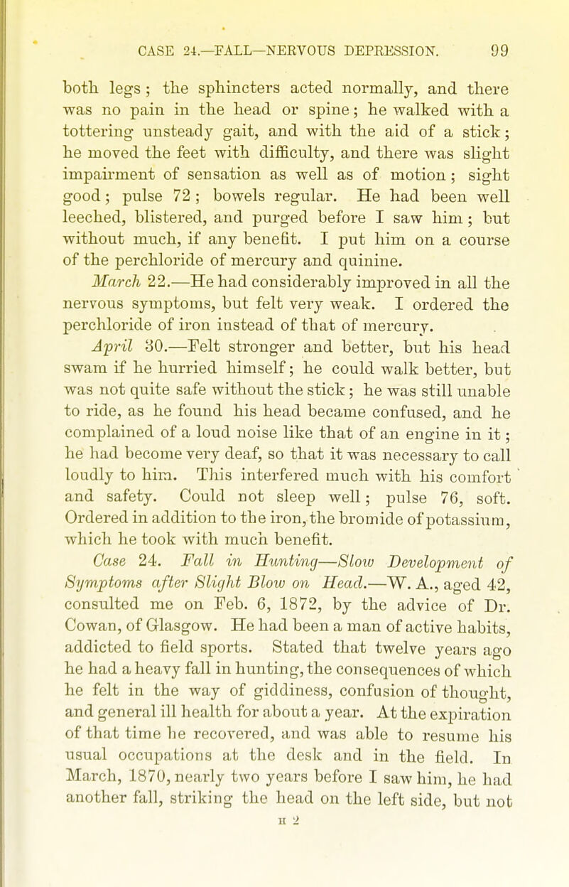 both legs; the sphincters acted normally, and there was no pain in the head or spine; he walked with a tottering unsteady gait, and with the aid of a stick; he moved the feet with difficulty, and there was slight impairment of sensation as well as of motion; sight good; pulse 72 ; bowels regular. He had been well leeched, blistered, and purged before I saw him; but without much, if any benefit. I put him on a course of the perchloride of mercury and quinine. March 22.—He had considerably improved in all the nervous symptoms, but felt very weak. I ordered the perchloride of iron instead of that of mercury. Afril 30.—Pelt stronger and better, but his head swam if he hurried himself; he could walk better, but was not quite safe without the stick; he was still unable to ride, as he found his head became confused, and he complained of a loud noise like that of an engine in it; he had become very deaf, so that it was necessary to call loudly to him. This interfered much with his comfort and safety. Could not sleep well; pulse 76, soft. Ordered in addition to the iron, the bromide of potassium, which he took with much benefit. Case 24. Fall in Hunting—8low Development of Symptoms after Slight Blow on Head.—W. A., aged 42, consulted me on Feb. 6, 1872, by the advice of Dr. Cowan, of Glasgow, He had been a man of active habits, addicted to field sports. Stated that twelve years ago he had a heavy fall in hunting, the consequences of which he felt in the way of giddiness, confusion of thought, and general ill health for about a year. At the expiration of that time he recovered, and was able to resume his usual occupations at the desk and in the field. In March, 1870, nearly two years before I saw him, he had another fall, striking the head on the left side, but not u 2