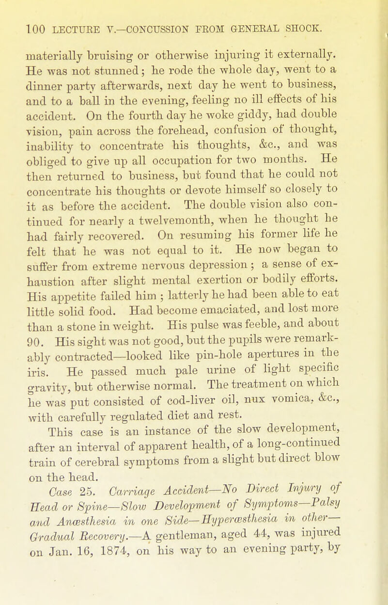 1 materially bruising or otherwise injuring it externally. He was not stunned; lie rode the whole day, went to a dinner party afterwards, next day he went to business, and to a ball in the evening, feeling no ill effects of his accident. On the fourth day he woke giddy, had double Tision, pain across the forehead, confusion of thought, inability to concentrate his thoughts, &c., and was obliged to give up all occupation for two months. He then returaed to business, but found that he could not concentrate his thoughts or devote himself so closely to it as before the accident. The double vision also con- tinued for nearly a twelvemonth, when he thought he had fairly recovered. On resuming his former life he felt that he was not equal to it. He now began to suffer from extreme nervous depression ; a sense of ex- haustion after slight mental exertion or bodily efforts. His appetite failed him ; latterly he had been able to eat little solid food. Had become emaciated, and lost more than a stone in weight. His pulse was feeble, and about 90. His sight was not good, but the pupils were remark- ably contracted—looked like pin-hole apertures in the iris. He passed much pale urine of light specific gravity, but otherwise normal. The treatment on which he was put consisted of cod-liver oil, nux vomica, &c., with carefully regulated diet and rest. This case is an instance of the slow development, after an interval of apparent health, of a long-continued train of cerebral symptoms from a slight but direct blow on the head. Case 25. Carriage Accident—No Direct Injury of Head or Spine—Slow Development of Symptoms—Palsy and AncBsthesia in one Side—Eyp)er(Bsthesia in other— Gradual Recovery.—K gentleman, aged 44, was injured