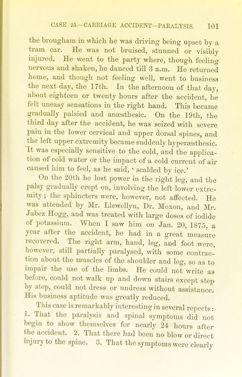 the brougham in which he was driving being upset by a tram ear. He was not bruised, stunned or visibly injured. He went to the party where, though feeling nervous and shaken, he danced till 3 a.m. He returned home, and though not feeling well, went to business the next day, the 17th. In the afternoon of that day, about eighteen or twenty hours after the accident, he felt uneasy sensations in the right hand. This became gradually palsied and ansesthesic. On the 19th, the third day after the accident, he was seized with severe pain in the lower cervical and upper dorsal spines, and the left upper extremity became suddenly hypergesthesic. It was especially sensitive to the cold, and the applica- tion of cold water or the impact of a cold current of air caused him to feel, as he said, ' scalded by ice.' On the 20th he lost power in the right leg, and the palsy gradually crept on, involving the left lower extre- mity ; the sphincters were, however, not affected. He was attended by Mr. Llewellyn, Dr. Moxon, and Mr. Jabez Hogg, and was treated with large doses of iodide of potassium. When I saw him on Jan. 20, 1875, a year after the accident, he had in a great measure recovered. The right arm, hand, leg, and foot were, however, still partially paralysed, with some contrac- tion about the muscles of the shoulder and leg, so as to impair the use of the limbs. He could not write as before, could not walk up and down stairs except step by step, could not dress or undress without assistance. His business aptitude was greatly i^educed. This case is remarkably interesting in several repects: 1. That the paralysis and spinal symptoms did not begin to show themselves for nearly 24 hours after the accident. 2. That there had been no blow or direct injury to the spine. 3. That the symptoms were clearly