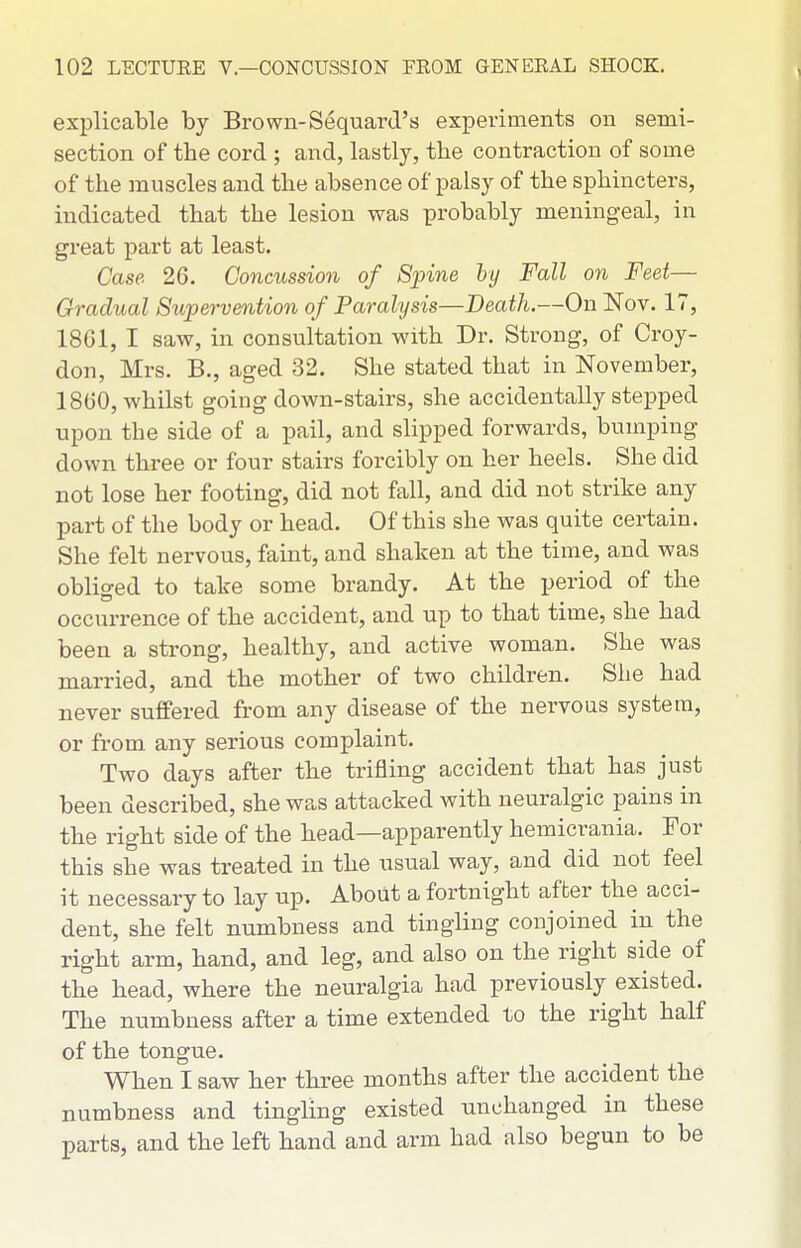 explicable by Brown-Sequard's experiments on semi- section of the cord ; and, lastly, the contraction of some of the muscles and the absence of palsy of the sphincters, indicated that the lesion was probably meningeal, in great part at least. Case 26. Concussion of 8inne hy Fall on Feet— Gradual Supervention of Paralysis—Death.—On Nov. 17, 18G1, I saw, in consultation with Dr. Strong, of Croy- don, Mrs. B., aged 32. She stated that in November, 1800, whilst going down-stairs, she accidentally stepped upon the side of a pail, and slipped forwards, bumping down three or four stairs forcibly on her heels. She did not lose her footing, did not fall, and did not strike any part of the body or head. Of this she was quite certain. She felt nervous, famt, and shaken at the time, and was obliged to take some brandy. At the period of the occurrence of the accident, and up to that time, she had been a strong, healthy, and active woman. She was married, and the mother of two children. She had never suffered from any disease of the nervous system, or from any serious complaint. Two days after the trifling accident that has just been described, she was attacked with neuralgic pains in the right side of the head—apparently hemicrania. For this she was treated in the usual way, and did not feel it necessary to lay up. About a fortnight after the acci- dent, she felt numbness and tingling conjoined in the right arm, hand, and leg, and also on the right side of the head, where the neuralgia had previously existed. The numbness after a time extended to the right half of the tongue. When I saw her three months after the accident the numbness and tingling existed unchanged in these parts, and the left hand and arm had also begun to be