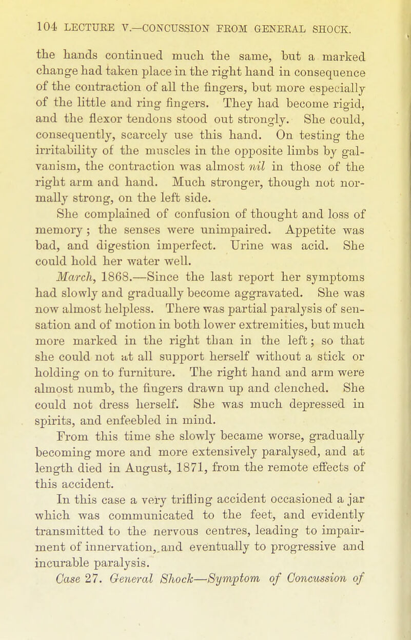 the hands continued much the same, but a marked change had taken place in the right hand in consequence of the contraction of all the fingers, but more especially of the little and ring fingers. They had become rigid, and the flexor tendons stood out strongly. She could, consequently, scarcely use this hand. On testing the irritability of the muscles in the opposite limbs by gal- vanism, the contraction was almost nil in those of the right arm and hand. Much stronger, though not nor- mally strong, on the left side. She complained of confusion of thought and loss of memory ; the senses were unimpaired. Appetite was bad, and digestion imperfect. Urine was acid. She could hold her water well. March, 1868.—Since the last report her symptoms had slowly and gradually become aggravated. She was now almost helpless. There was partial paralysis of sen- sation and of motion in both lower extremities, but much more marked in the right than in the left; so that she could not at all support herself without a stick or holding on to furniture. The right hand and arm were almost numb, the fingers drawn up and clenched. She could not dress herself. She was much depressed in spirits, and enfeebled in mind. From this time she slowly became worse, gradually becoming more and more extensively paralysed, and at length died in August, 1871, from the remote effects of this accident. In this case a very trifling accident occasioned a jar which was communicated to the feet, and evidently transmitted to the nervous centres, leading to impair- ment of innervation,, and eventually to progressive and incurable paralysis. Case 27. General Shock—Symptom of Concussion of
