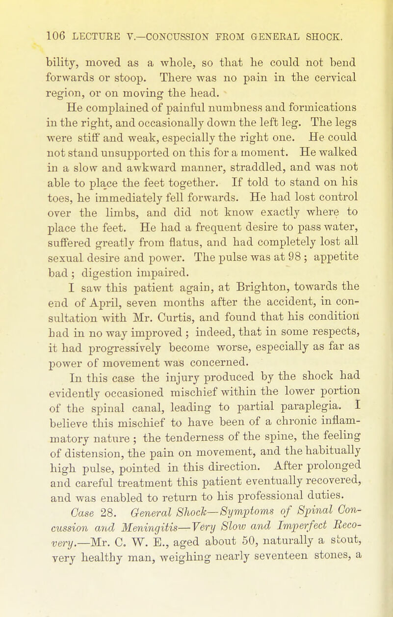 bility, moved as a whole, so that lie could not bend forwards or stoop. There was no pain in the cervical region, or on moving the head. He complained of painful numbness and formications in the right, and occasionally down the left leg. The legs were stiff and weak, especially the right one. He could not stand unsupported on this for a moment. He walked in a slow and awkward manner, straddled, and was not able to place the feet together. If told to stand on his toes, he immediately fell forwards. He had lost control over the limbs, and did not know exactly where to place the feet. He had a frequent desire to pass water, suffered greatly from flatus, and had completely lost all sexual desire and power. The pulse was at 98 ; appetite bad ; digestion impaired. I saw this patient again, at Brighton, towards the end of April, seven months after the accident, in con- sultation with Mr. Curtis, and found that his condition had in no way improved; indeed, that in some respects, it had progressively become worse, especially as far as power of movement was concerned. In this case the injury produced by the shock had evidently occasioned mischief within the lower portion of the spinal canal, leading to partial paraplegia. I believe this mischief to have been of a chronic inflam- matory nature ; the tenderness of the spine, the feeling of distension, the pain on movement, and the habitually high pulse, pointed in this direction. After prolonged and careful treatment this patient eventually recovered, and was enabled to return to his professional duties. Case 28. General Shock—Symptoms of Spinal Con- cussion and Meningitis—Very Slow and Imperfect Reco- very—Mr. C. W. E., aged about 50, naturally a stout, very healthy man, weighing nearly seventeen stones, a
