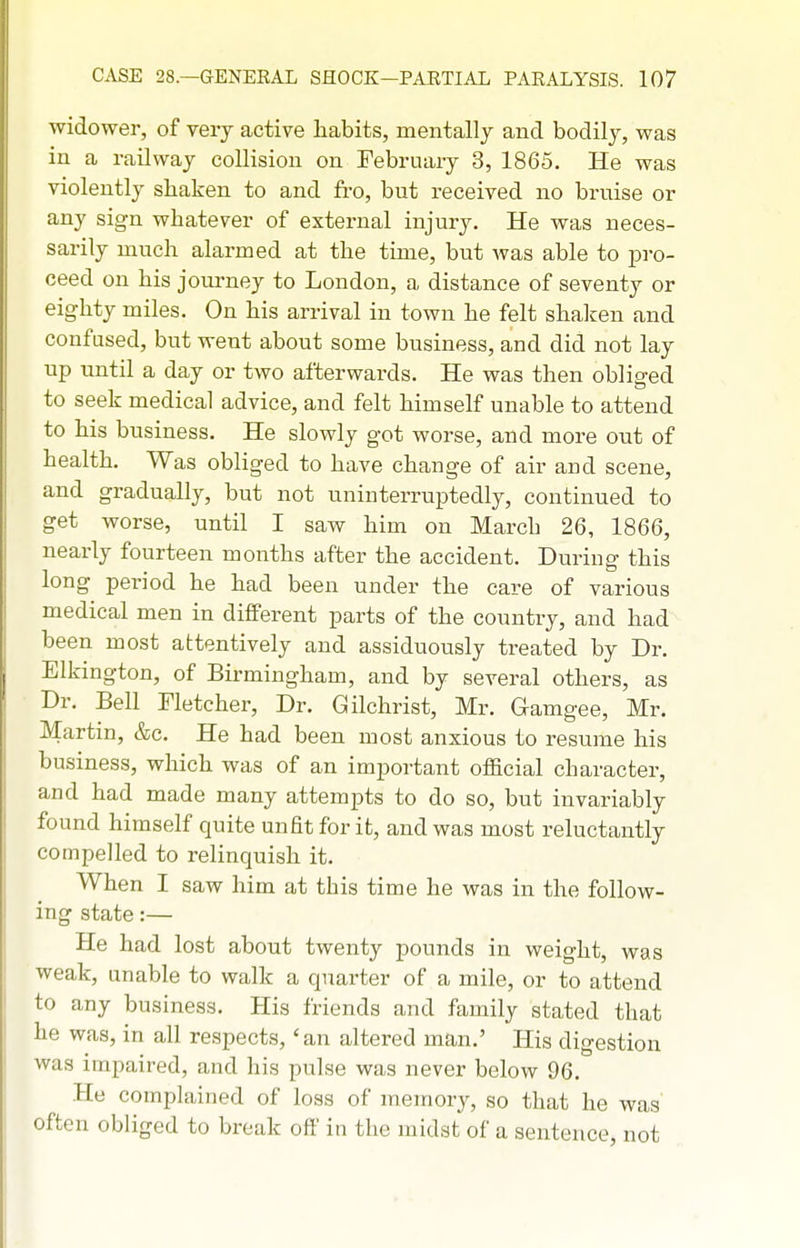 widower, of very active habits, mentally and bodily, was in a railway collision on February 3, 1865. He was violently shaken to and fro, but received no bruise or any sign whatever of external injury. He was neces- sarily much alarmed at the time, but Avas able to pi-o- ceed on his journey to London, a distance of seventy or eighty miles. On his arrival in town he felt shaken and confused, but went about some business, and did not lay up until a day or two afterwards. He was then obliged to seek medical advice, and felt himself unable to attend to his business. He slowly got worse, and more out of health. Was obliged to have change of air and scene, and gradually, but not uninterruptedly, continued to get worse, until I saw him on March 26, 1866, nearly fourteen months after the accident. During this long period he had been under the care of various medical men in different parts of the country, and had been most attentively and assiduously treated by Dr. Elkington, of Birmingham, and by several others, as Dr. Bell Fletcher, Dr. Gilchrist, Mr. Gamgee, Mr. Martin, &c. He had been most anxious to resume his business, which was of an important official character, and had made many attempts to do so, but invariably found himself quite unfit for it, and was most reluctantly compelled to relinquish it. When I saw him at this time he was in the follow- ing state:— He had lost about twenty pounds in weight, was weak, unable to walk a quarter of a mile, or to attend to any business. His friends and family stated that he was, in all respects, 'an altered man.' His digestion was impaired, and his pulse was never below 96. He complained of loss of memory, so that he was often obliged to break off in the midst of a sentence, not