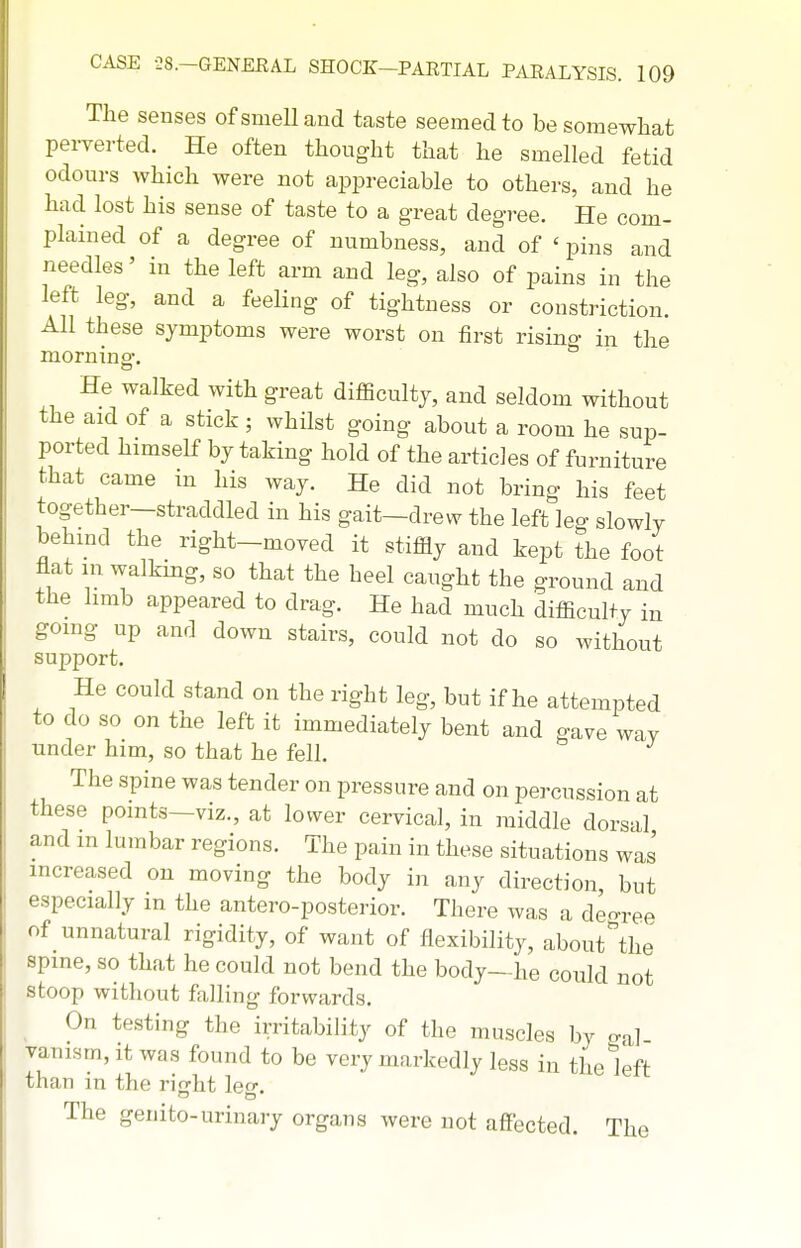 The senses of smell and taste seemed to be somewhat perverted. He often thought that he smelled fetid odours which were not appreciable to others, and he had lost his sense of taste to a great degree. He com- plained of a degree of numbness, and of ' pins and needles' in the left arm and leg, also of pains in the left leg, and a feeling of tightness or constriction. All these symptoms were worst on first risino- in the morninsr. He walked with great diflficultj, and seldom without the aid of a stick ; whilst going about a room he sup- ported himself by taking hold of the articles of furniture that came in his way. He did not bring his feet together—straddled in his gait—drew the left leg slowly behmd the right-moved it stiffly and kept the foot flat m walkmg, so that the heel caught the ground and the limb appeared to drag. He had much difficulty iu going up and down stairs, could not do so without support. He could stand on the right leg, but if he attempted to do so on the left it immediately bent and gave wav under him, so that he fell. The spine was tender on pressure and on percussion at these points—viz., at lower cervical, in middle dorsal and in lumbar regions. The pain in these situations was increased on moving the body in any direction, but specially m the antero-posterior. There was a deo-ree (.f_unnatural rigidity, of want of flexibility, about^he =^pine, so that he could not bend the body—he could not i oop without falling forwards. On testing the irritability of the muscles by c.al vanism, it was found to be very markedly less in the left than in the rifjht leg:. The genito-urinary organs were not affected. The