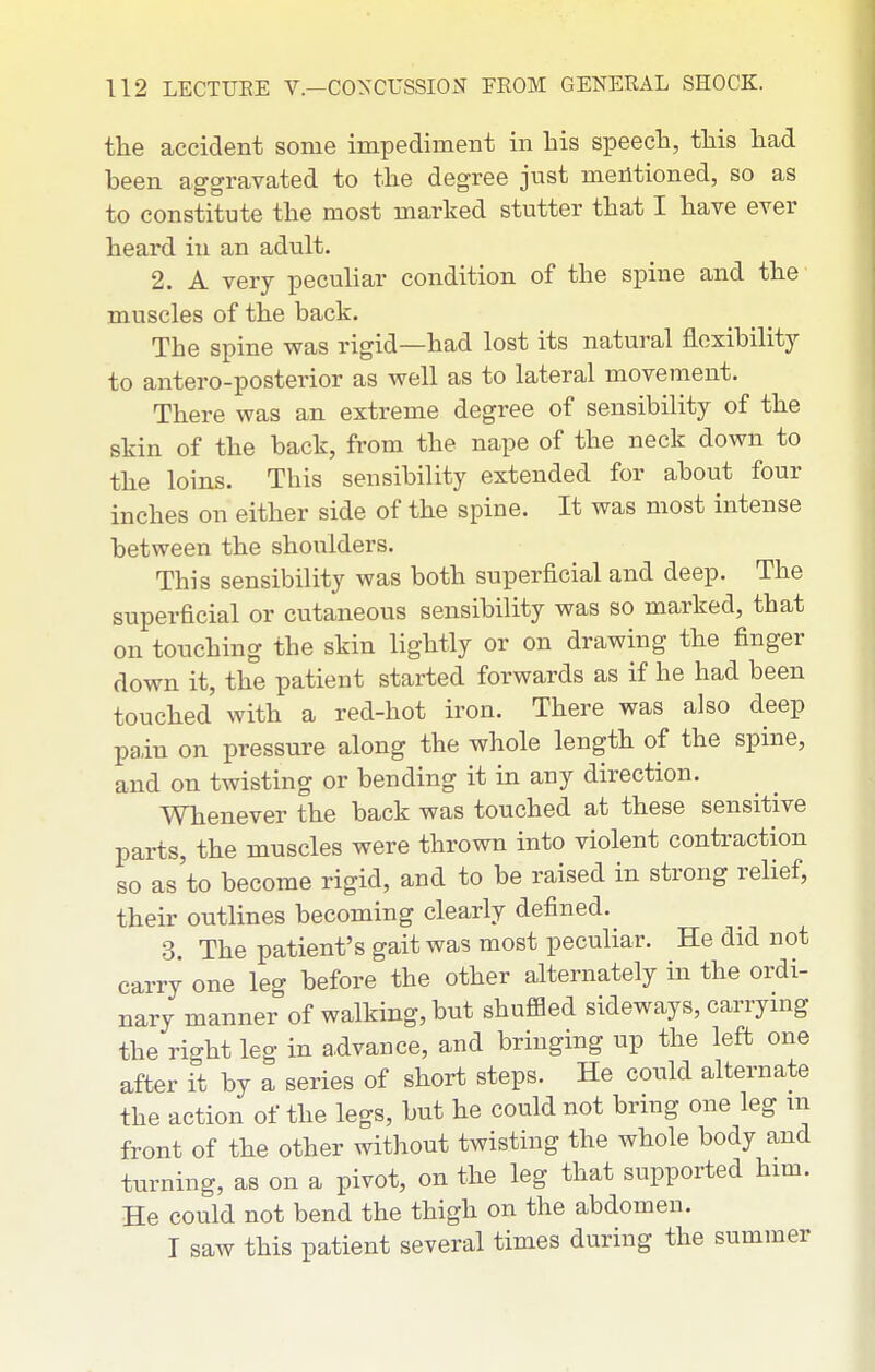 the accident some impediment in his speech, this had been aggravated to the degree just mentioned, so as to constitute the most marked stutter that I have ever heard in an adult. 2. A very pecuhar condition of the spine and the muscles of the back. The spine was rigid—had lost its natural flexibility to antero-posterior as well as to lateral movement. There was an extreme degree of sensibility of the skin of the back, from the nape of the neck down to the loins. This sensibility extended for about four inches on either side of the spine. It was most intense between the shoulders. This sensibility was both superficial and deep. The superficial or cutaneous sensibility was so marked, that on touching the skin lightly or on drawing the finger down it, the patient started forwards as if he had been touched with a red-hot iron. There was also deep pain on pressure along the whole length of the spine, and on twisting or bending it in any direction. Whenever the back was touched at these sensitive parts, the muscles were thrown into violent contraction so as'to become rigid, and to be raised in strong relief, their outlines becoming clearly defined. 3. The patient's gait was most peculiar. He did not carry one leg before the other alternately in the ordi- nary manner of walking, but shuffled sideways, carrying the right leg in a.dvance, and bringing up the left one after it by a series of short steps. He could alternate the action of the legs, but he could not brmg one leg m front of the other without twisting the whole body and turning, as on a pivot, on the leg that supported him. He could not bend the thigh on the abdomen. I saw this patient several times during the summer