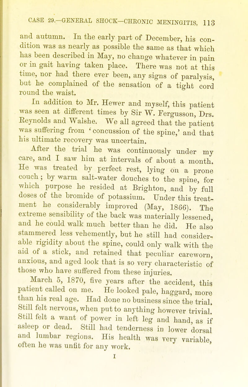and autumn. In the early part of December, his con- dition was as nearly as possible the same as that which has been described in May, no chauge whatever in pain or in gait having taken place. There was not at this time, nor had there ever been, any signs of paralysis, but he complained of the sensation of a tight cord' round the waist. In addition to Mr. Hewer and myself, this patient was seen at different times by Sir W. Fergusson, Drs. Eeynolds and Walshe. We all agreed that the patient was suffering from ' concussion of the spine,' and that his ultimate recovery was uncertain. After the trial he was continuously under my care, and I saw him at intervals of about a month. He was treated by perfect rest, lying on a prone couch; by warm salt-water douches to the spine, for which purpose he resided at Brighton, and by' full doses of the bromide of potassium. Under this treat- ment he considerably improved (May, 1866). The extreme sensibUity of the back was materially lessened, and he could walk much better than he did. He also stammered less vehemently, but he still had consider- able rigidity about the spine, could only walk with the aid of a stick, and retained that peculiar careworn, anxious, and aged look that is so very characteristic of those who have suffered from these injuries. March 5, 1870, five years after the accident, this patient called on me. He looked pale, haggard, more than hia real age. Had done no business since the trial. Still felt nervous, when put to anything however trivial! Still felt a want of power in left leg and hand, as if asleep or dead. Still had tenderness in lower 'dorsal and lumbar regions. His health was very variable often he was unfit for any work. ' I