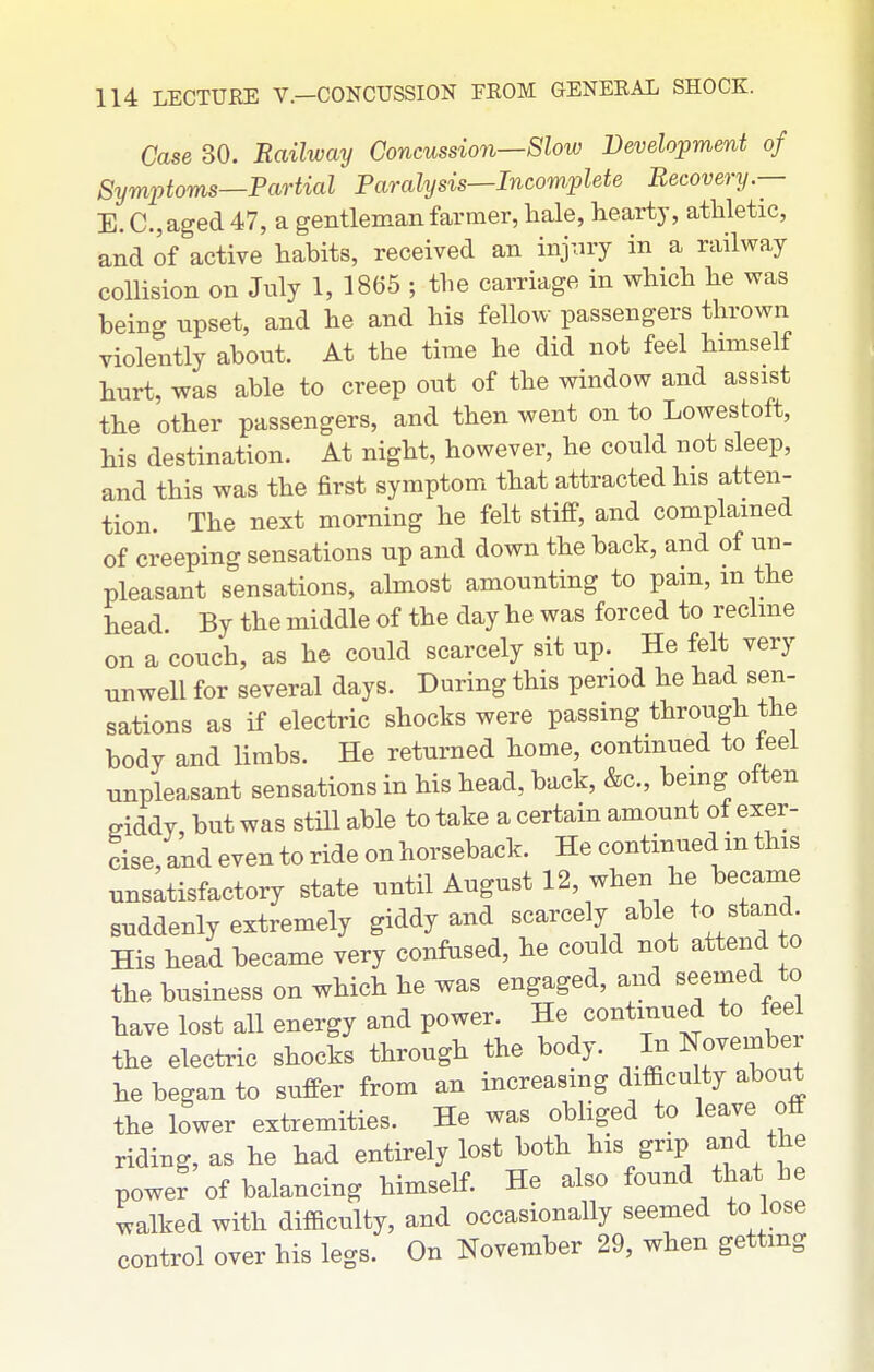 Case 30. Railway Concussion—Slow Development of Symptoms—Partial Paralysis—Incomplete Recovery.— E. C.,aged 47, a gentleman farmer, hale, hearty, athletic, and of active habits, received an injury in a railway collision on July 1, 1865 ; the carriage in which he was being npset, and he and his fellow passengers thrown violently about. At the time he did not feel himself hurt, was able to creep out of the window and assist the other passengers, and then went on to Lowestoft, his destination. At night, however, he could not sleep, and this was the first symptom that attracted his atten- tion. The next morning he felt stiff, and complained of creeping sensations up and down the back, and of un- pleasant sensations, almost amounting to pain, in the head. By the middle of the day he was forced to recline on a couch, as he could scarcely sit up. He felt very unwell for several days. During this period he had sen- sations as if electric shocks were passing through the body and limbs. He returned home, continued to feel unpleasant sensations in his head, back, &c., being often eiddy, but was still able to take a certain amount of exer- cise, and even to ride on horseback. He continued m this unsatisfactory state until August 12, when he became suddenly extremely giddy and scarcely able to stand His head became very confused, he could not attend to the business on which he was engaged, and seemed to have lost all energy and power. He continued to feel the electric shocks through the body. ^ I-November he began to suffer from an increasing diflacuIty about the lower extremities. He was obliged to leave off riding, as he had entirely lost both his grip and the power of balancing himself. He also found that be ^valked with difficulty, and occasionally seemed to lose control over his legs. On November 29, when getting