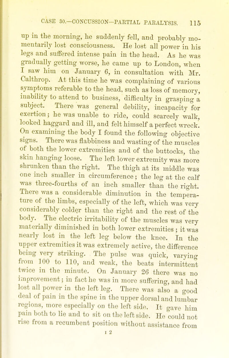 up in the morning, he suddenly fell, and probably mo- mentarily lost consciousness. He lost all power in his legs and suffered intense pain in the head. As he was gradually getting worse, he came up to London, when I saw him on January 6, in consultation with Mr. Calthrop. At this time he was complaining of various symptoms referable to the head, such as loss of memory, inability to attend to business, difficulty in grasping a subject. There was general debility, incapacity for exertion; he was unable to ride, could scarcely walk, looked haggard and ill, and felt himself a perfect wreck. On examining the body I found the following objective signs. There was flabbiness and wasting of the muscles of both the lower extremities and of the buttocks, the skin hanging loose. The left lower extremity was more shrunken than the right. The thigh at its middle was one inch smaller in circumference; the leg at the calf was three-fourths of an inch smaller than the right. There was a considerable diminution in the tempera- ture of the limbs, especially of the left, which was very and the rest of the body. The electric irritability of the muscles was very materially diminished in both lower extremities; it was nearly lost in the left leg below the knee. In the upper extremities it was extremely active, the difference being very striking. The pulse was quick, varying from 100 to 110, and weak, the beats intermittent twice in the minute. On January 26 there was no improvement; in fact he was in more suffering, and had lost all power in the left leg. There was also a good deal of pain in the spine in the upper dorsal and lumbar regions, more especially on the left side. It gave him pain both to lie and to sit on the left side. He could not rise from a recumbent position without assistance from