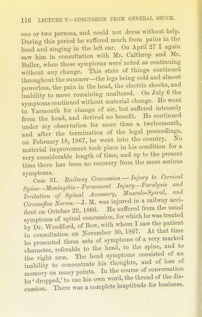 one or two persons, and could not dress without help. During this period he suffered much from pains in the head and singing in the left ear. On April 27 I again saw him in consultation with Mr. Calthrop and Mr. BuUer, when these symptoms were noted as continuing without any change. This state of things continued throughout the summer—the legs being cold and almost powerless, the pain in the head, the electric shocks, and inability to move remaining unaltered. On July 6 the symptoms continued without material change. He went to Yarmouth for change of air, but suffered intensely from the head, and derived no benefit. He contniued under my observation for more than a twelvemonth, and after the termination of the legal proceedings, on Febi-uary 18, 1867, he went into the country. No material improvement took place in his condition for a very considerable length of time, and up to the present time there has been no recovery from the more serious ^■^caTsi. Railway Concussion — Injury to Cervical Spine—Menvngitis-Permanent Injury-Paralysis and Irritation of Spinal Accessory, Musculo-Spiral, and Circumflex Nerves.-S. M. was injured in a railway acci- dent on October 29, 1866. He suffered from the usual symptoms of spinal concussion, for which he was treated by Dr. Woodford, of Bow, with whom I saw the patient in consultation on November 30, 1867. At that time he presented three sets of symptoms of a very marked character, referable to the head, to the spine, and to the right arm. The head symptoms consisted of an inability to concentrate his thoughts, and of loss of memory on many points. In the course of conversation he' dropped,' to use his own word, the thread of the dis- cussion. There was a complete inaptitude for business.