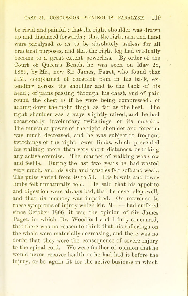 be rigid and painful; that the right shoulder was drawn up and displaced forwards ; that the right arm and hand were paralysed so as to be absolutely useless for all practical purposes, and that the right leg had gradually become to a great extent powerless. By order of the Court of Queen's Bench, he was seen on May 28, 1869, by Mr., now Sir James, Paget, who found that J.M. complained of constant pain in his back, ex- tending across the shoulder and to the back of his head; of pains passing through his chest, and of pain round the chest as if he were being compressed ; of aching down the right thigh as far as the heel. The right shoulder was always slightly raised, and he had occasionally involuntary twitchings of its muscles. The muscular power of the right shoulder and forearm was much decreased, and he was subject to frequent twitchings of the right lower limbs, which prevented his walking more than very short distances, or taking any active exercise. The manner of walking was slow and feeble. During the last two years he had wasted very much, and his skin and muscles felt soft and weak. The pulse varied from 40 to 50. His bowels and lower limbs felt unnaturally cold. He said that his appetite and digestion were always bad, that he never slept well, and that his memory was impaired. On reference to these symptoms of injury which Mr. M had suffered since October 1866, it was the opinion of Sir James Paget, in which Dr. Woodford and I fully concurred, that there was no reason to think that his stifPerings on the whole were materially decreasing, and there was no doubt that they were the consequence of severe injury to the spinal cord. We were further of opinion that he would never recover health as he had had it before the injury, or be again fit for the active business in which.