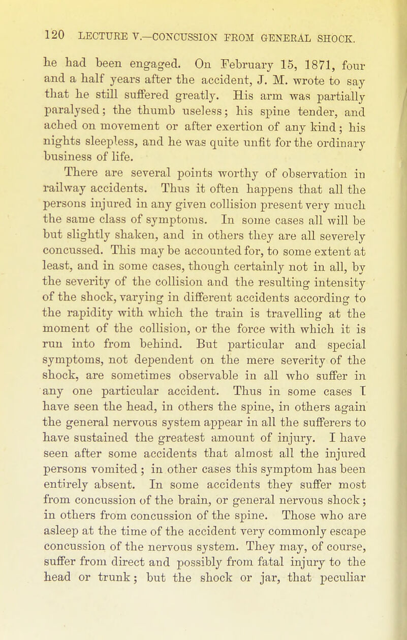 he had been engaged. On February 15, 1871, four and a half years after the accident, J. M. wrote to say that he still suffered greatly. His arm was partially paralysed; the thumb useless; his spine tender, and ached on movement or after exertion of any kind; his nights sleepless, and he was quite unfit for the ordinary business of life. There are several points worthy of observation in railway accidents. Thus it often happens that all the persons injured in any given collision present very much the same class of symptoms. In some cases all will be but slightly shaken, and in others they are all severely concussed. This may be accounted for, to some extent at least, and in some cases, though certainly not in all, by the severity of the collision and the resulting intensity of the shock, varying in different accidents according to the rapidity with which the train is travelling at the moment of the collision, or the force with which it is run into from behind. But particular and special symptoms, not dependent on the mere severity of the shock, are sometimes observable in all who suffer in any one particular accident. Thus in some cases T have seen the head, in others the spine, in other's again the general nervous system appear in all the sufferers to have sustained the greatest amount of injury. I have seen after some accidents that almost all the injured persons vomited ; in other cases this symptom bas been entirely absent. In some accidents they suffer most from concussion of the brain, or general nervous shock; in others from concussion of the spine. Those who are asleep at the time of the accident very commonly escape concussion of the nervous system. They may, of course, suffer from direct and possibly from fatal injury to the head or trunk; but the shock or jar, that peculiar