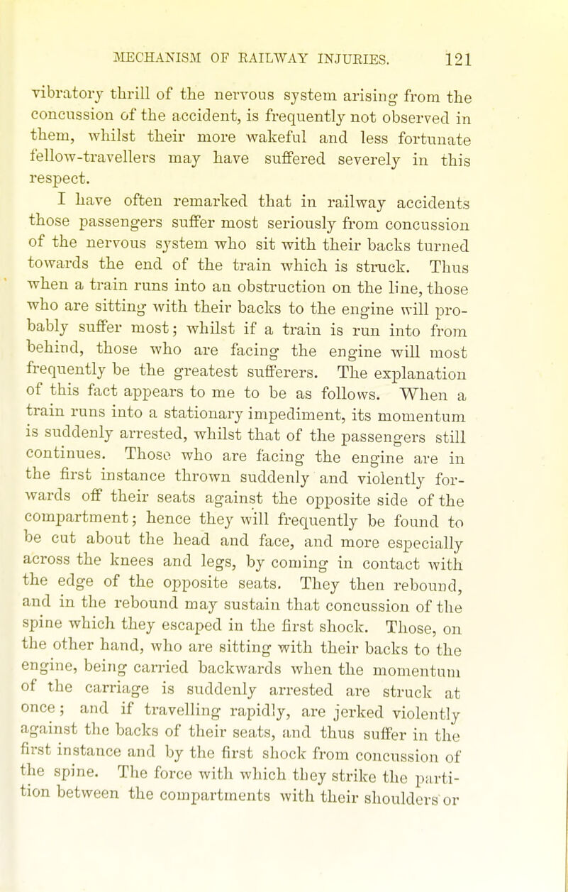 vibratory thrill of the nervous system arising from the concussion of the accident, is frequently not observed in them, whilst their more wakeful and less fortunate fellow-travellers may have suffered severely in this respect. I have often remarked that in railway accidents those passengers suffer most seriously from concussion of the nervous system who sit with their backs turned towards the end of the train which is struck. Thus when a train runs into an obstruction on the line, those who are sitting with their backs to the engine will pro- bably suffer most; whilst if a train is run into from behind, those who are facing the engine will most frequently be the greatest sufferers. The explanation of this fact appears to me to be as follows. When a train runs into a stationary impediment, its momentum is suddenly arrested, whilst that of the passengers still continues. Those who are facing the engine are in the first instance thrown suddenly and violently for- wards off their seats against the opposite side of the compartment; hence they will frequently be found to be cut about the head and face, and more especially across the knees and legs, by coming in contact with the edge of the opposite seats. They then rebound, and in the rebound may sustain that concussion of the spine which they escaped in the first shock. Those, on the other hand, who are sitting with their backs to the engine, being can-ied backwards when the momentum of the carriage is suddenly arrested are struck at once ; and if travelling rapidly, are jerked violently against tlie backs of their seats, and thus suffer in the first instance and by the first shock from concussion of the spine. The force with which they strike the parti- tion between the compartments with their shoulders or