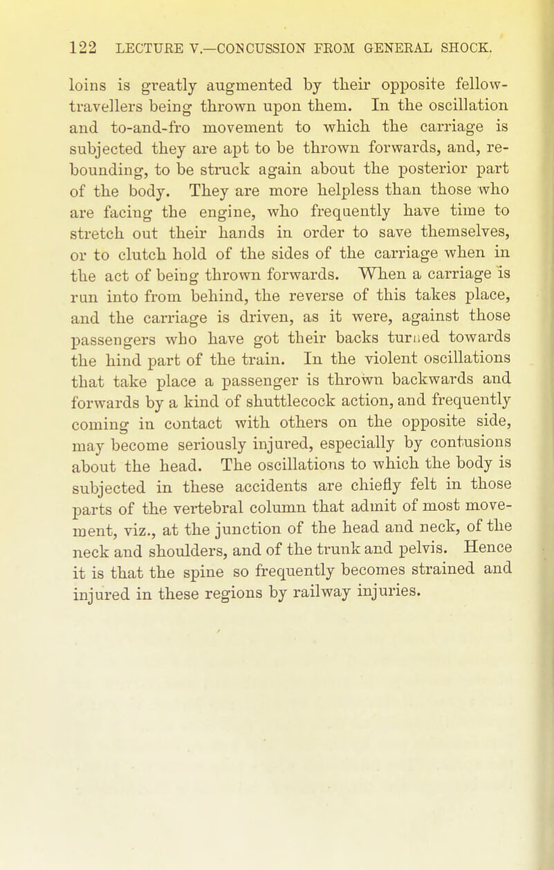 loins is gi-eatly augmented by their opposite fellow- travellers being thrown upon them. In the oscillation, and to-and-fro movement to which the carriage is subjected they are apt to be thrown forwards, and, re- bounding, to be struck again about the posterior part of the body. They are more helpless than those who are facing the engine, who frequently have time to stretch out their hands in order to save themselves, or to clutch hold of the sides of the carriage when in the act of being thrown forwards. When a carriage is ran into from behind, the reverse of this takes place, and the cari'iage is driven, as it were, against those passengers who have got their backs turned towards the hind part of the train. In the violent oscillations that take place a passenger is thrown backwards and forwards by a kind of shuttlecock action, and frequently coming in contact with others on the opposite side, may become seriously injured, especially by contusions about the head. The oscillations to which the body is subjected in these accidents are chiefly felt in those parts of the vertebral column that admit of most move- ment, viz., at the junction of the head and neck, of the neck and shoulders, and of the trunk and pelvis. Hence it is that the spine so frequently becomes strained and injured in these regions by railway injuries.