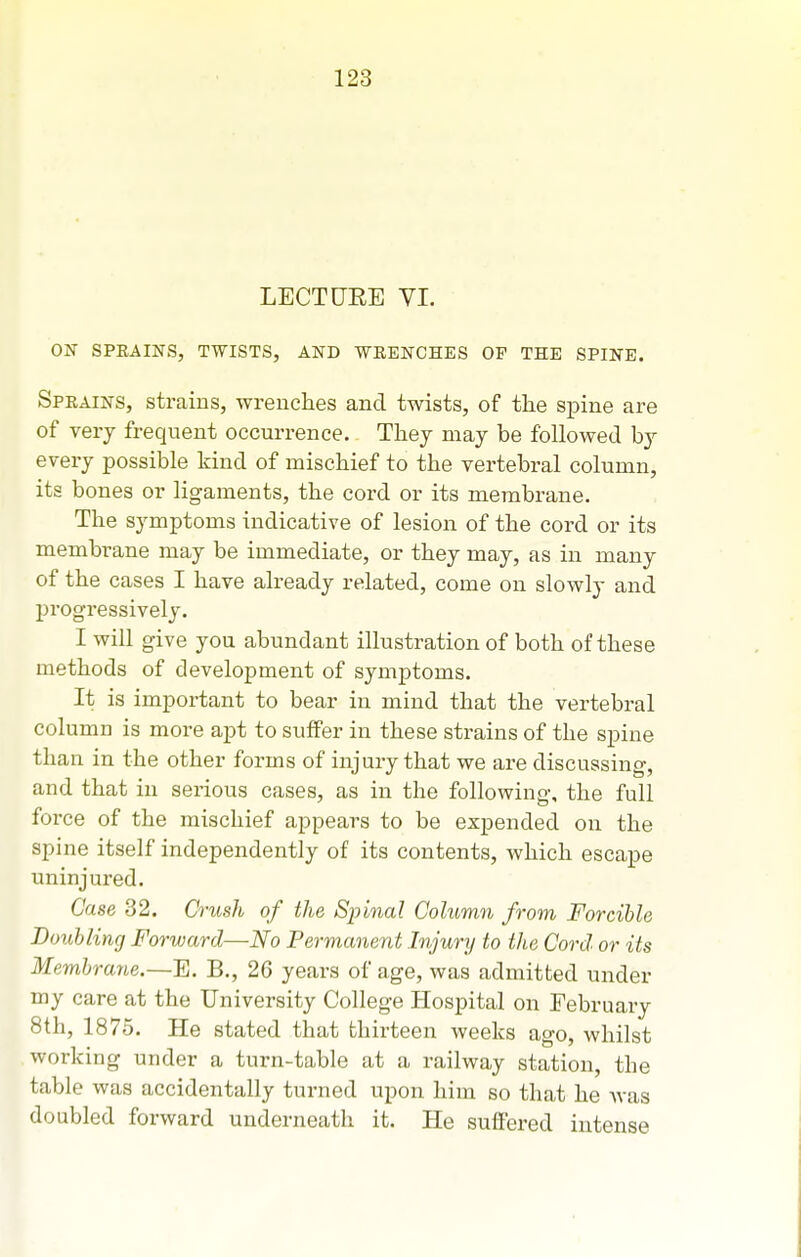LECTURE VI. ON SPRAINS, TWISTS, AND -WRENCHES OP THE SPINE. Sprains, strains, wrenches and twists, of the spine are of very frequent occurrence. Thej may be followed by every possible kind of mischief to the vertebral column, its bones or ligaments, the cord or its membrane. The symptoms indicative of lesion of the cord or its membrane may be immediate, or they may, as in many of the cases I have already related, come on slowly and progressively. I will give you abundant illustration of both of these methods of development of symptoms. It is important to bear in mind that the vertebral column is more apt to suffer in these strains of the spine than in the other forms of injury that we are discussing, and that in serious cases, as in the following, the full force of the mischief appears to be expended on the spine itself independently of its contents, which escape uninjured. Case 32. Crush of the Spinal Column from Forcible Bouhling Forward—No Permanent Injury to the Cord or its Membrane.—E. B., 26 years of age, was admitted under my care at the University College Hospital on February 8th, 1875. He stated that thirteen weeks ago, whilst working under a turn-table at a railway station, the table was accidentally turned upon him so that he Avas doubled forward underneath it. He suffered intense