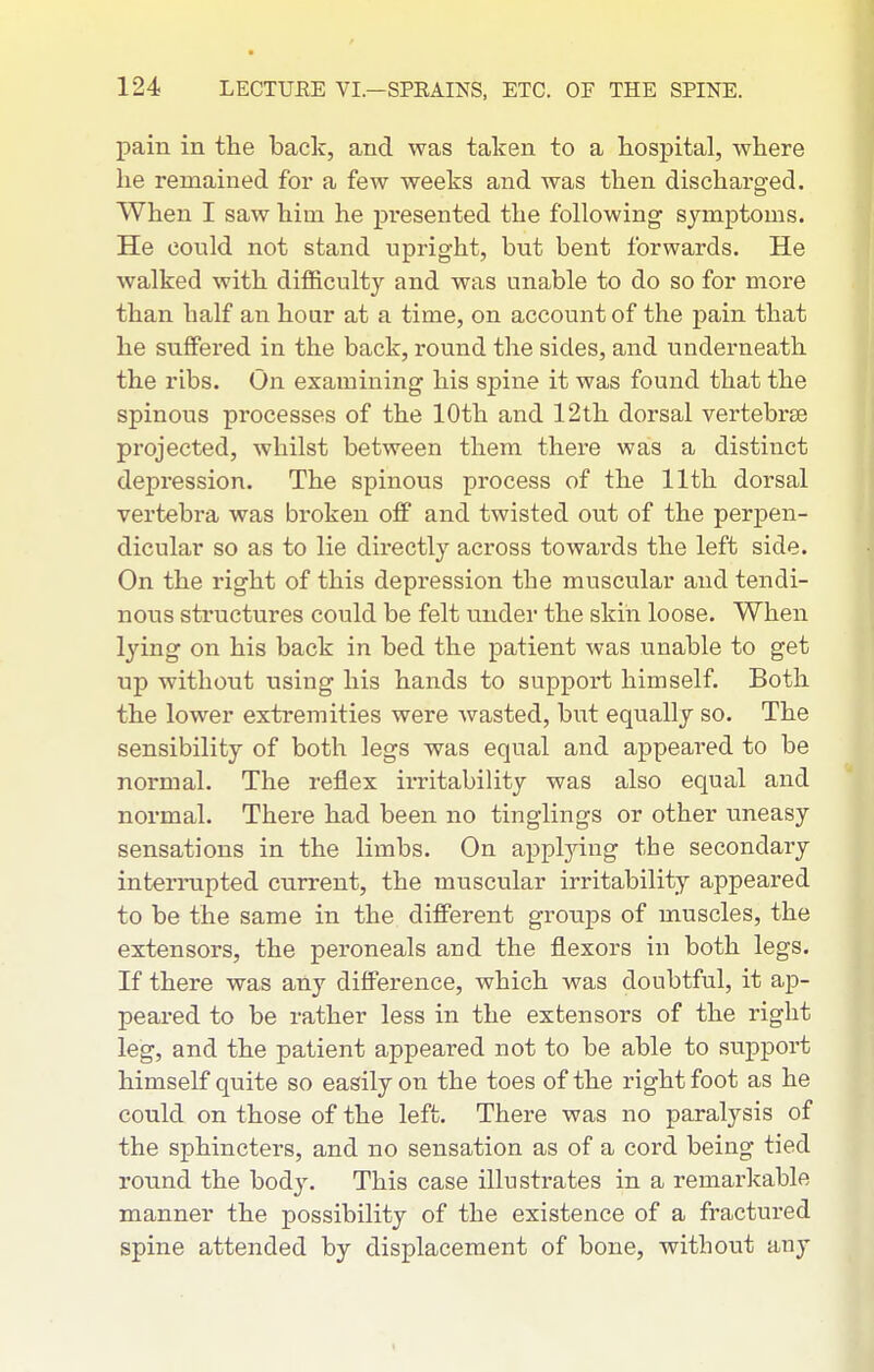 pain in the back, and was taken to a hospital, where he remained for a few weeks and was then discharged. When I saw him he pi*esented the following symptoms. He could not stand upright, but bent forwards. He walked with difficulty and was unable to do so for more than half an hour at a time, on account of the j)ain that he suffered in the back, round the sides, and underneath the ribs. On examining his spine it was found that the spinous processes of the 10th and 12th dorsal vertebrEe projected, whilst between them there was a distinct depression. The spinous process of the 11th dorsal vertebra was broken off and twisted out of the perpen- dicular so as to lie directly across towards the left side. On the right of this depression the muscular and tendi- nous structures could be felt under the skin loose. When lying on his back in bed the patient was unable to get up without using his hands to support himself. Both the lower extremities were wasted, but equally so. The sensibility of both legs was equal and appeat-ed to be normal. The reflex irritability was also equal and normal. There had been no tinglings or other laneasy sensations in the limbs. On appljdng the secondary interiTipted current, the muscular irritability appeared to be the same in the different groups of muscles, the extensors, the peroneals and the flexors in both legs. If there was any difference, which was doubtful, it ap- peared to be rather less in the extensors of the right leg, and the patient appeared not to be able to suppoi-t himself quite so easily on the toes of the right foot as he could on those of the left. There was no paralysis of the sphincters, and no sensation as of a cord being tied round the bod}'. This case illusti-ates in a remarkable manner the possibility of the existence of a fractured spine attended by displacement of bone, without any