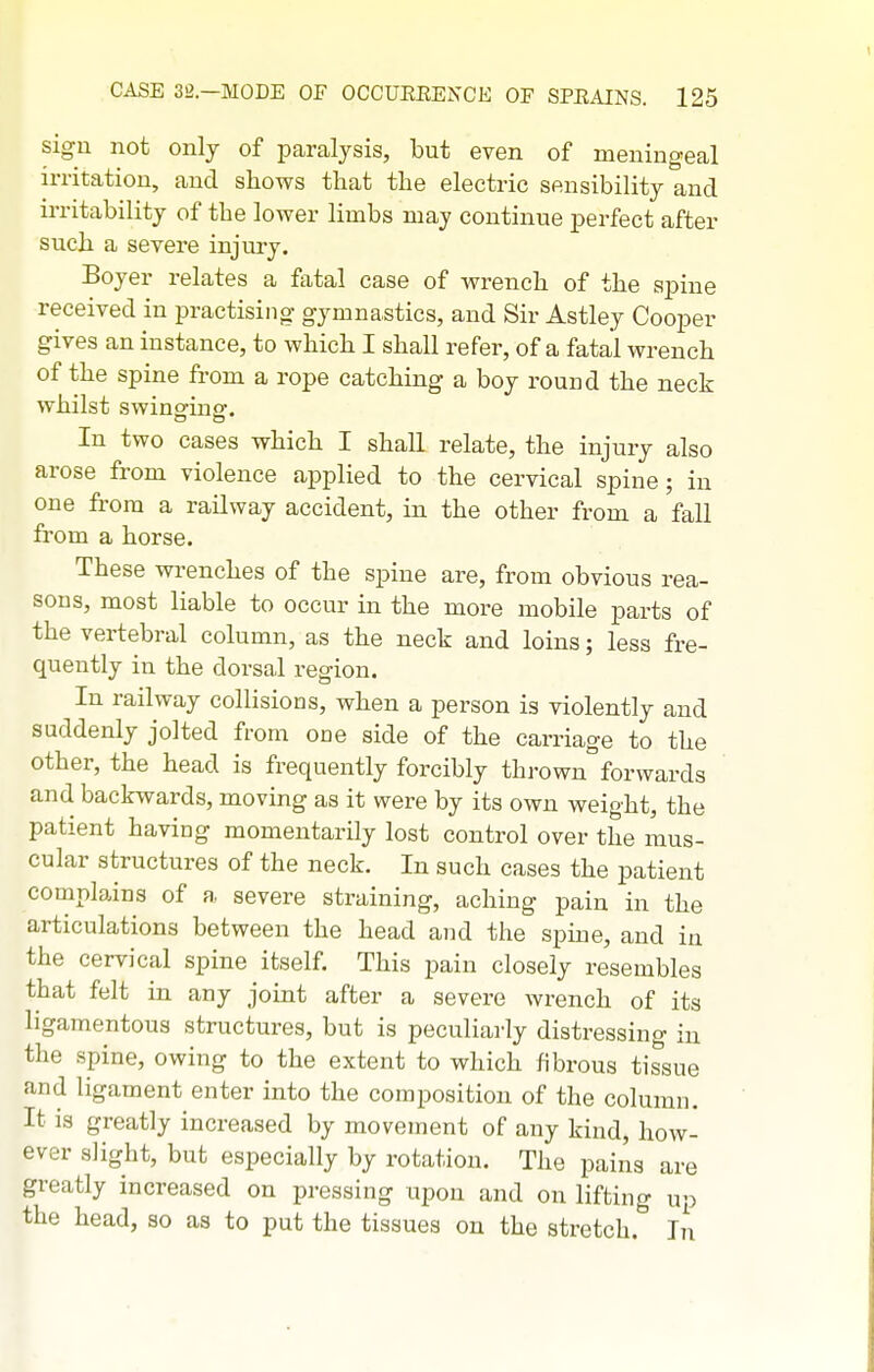 sign not only of paralysis, but even of meningeal irritation, and shows that the elective sensibility and irritability of the lower limbs may continue perfect after such a severe injury. Boyer relates a fatal case of wrench of the spine received in practising gymnastics, and Sir Astley Cooper gives an instance, to whicb I shall refer, of a fatal wrench of the spine from a rope catching a boy round the neck whilst swinging. In two cases which I shall relate, the injury also arose from violence applied to the cervical spine; in one from a railway accident, in the other from a fall from a horse. These wi-enches of the spine are, from obvious rea- sons, most liable to occur in the more mobile parts of the vertebral column, as the neck and loins; less fre- quently in the dorsal region. In railway collisions, when a person is violently and suddenly jolted from one side of the carriage to the other, the head is frequently forcibly thrown forwards and backwards, moving as it were by its own weight, the patient having momentarily lost control over the mus- cular structures of the neck. In such cases the patient complains of a, severe straining, aching pain in the articulations between the head and the spine, and in the cervical spine itself. This pain closely resembles that felt in any joint after a severe wrench of its ligamentous structures, but is peculiarly distressing in the spine, owing to the extent to which fibrous tissue and ligament enter into the composition of the column. It is greatly increased by movement of any kind, how- ever slight, but especially by rotation. The pains are greatly increased on pressing upon and on lifting up the head, so as to put the tissues on the stretch. Jn