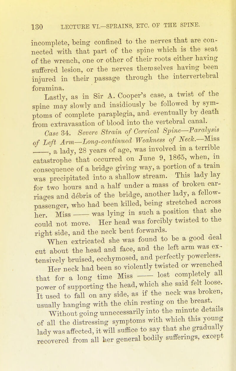 incomplete, being confined to the nerves that are con- nected with that part of the spine which is the seat of the wrench, one or other of their roots either having suffered lesion, or the nerves themselves having been injured in their passage through the intervertebral foramina. Lastly, as in Sir A. Cooper's case, a twist of the spine may slowly and insidiously be followed by sym- ptoms of complete paraplegia, and eventually by death from extravasation of blood into the vei-tebral canal. Case 34. Severe Strain of Cervical Spine—Paralysis of Left Arm—Long-continued Weakness of Nech.—Miss ^ a lady, 28 years of age, was involved in a terrible catastrophe that occun-ed on June 9, 1865, when, in consequence of a bridge giving way, a portion of a tram was precipitated into a shallow stream. This lady lay for two hours and a half under a mass of broken car- riao-es and debris of the bridge, another lady, a fellow- pas°senger, who had been killed, being stretched across her Miss was lying in such a position that she could not move. Her head was forcibly twisted to the right side, and the neck bent forwards. ^ When extricated she was found to be a good aeal cut about the head and face, and the left arm was ex^ tensively bruised, ecchymosed, and perfectly powerless Her neck had been so violently twisted or wrenched that for a long time Miss lost complete y all power of supporting the head, which she said felt loose. It used to faU on any side, as if the neck was broken, usually hanging with the chin resting on the breast Without going unnecessarily into the minute details of all the distressing symptoms with which this young lady was affected, it will sufBce to say that she gradually recovered from aU her general bodily sufferings, except