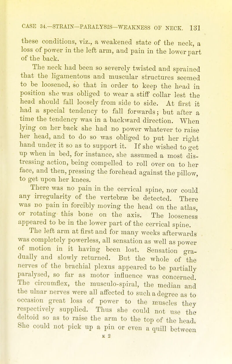 these conditions, viz., a weakened state of the neck, a loss of power in the left arm, and pain in the lower part of the back. The neck had been so severely twisted and sprained that the ligamentous and muscular structures seemed to be loosened, so that in order to keep the head in position she was obliged to wear a stijBP collar lest the head should fall loosely from side to side. At first it had a special tendency to fall forwards; but after a time the tendency was in a backward direction. When lying on her back she had no power whatever to raise her head, and to do so was obliged to put her right hand under it so as to support it. If she wished to get up when in bed, for instance, she assumed a most dis- tressing action, being compelled to roll over on to her face, and then, pressing the forehead against the pillow, to get upon her knees. ' There was no pain in the cervical spine, nor could any irregularity of the vertebrae be detected. There was no pain in forcibly moving the head on the atlas, or rotating this bone on the axis. The looseness' appeared to be in the lower part of the cervical spine. The left arm at first and for many weeks afterwards was completely powerless, all sensation as well as power of motion in it having been lost. Sensation gra- dually and slowly returned. But the whole of the nerves of the brachial plexus appeared to be partially paralysed, so far as motor influence was concerned. The circumflex, the niusculo-spiral, the median and the ulnar nerves were all afi'ected to such a degree as to occasion great loss of power to the muscles they respectively supplied. Thus she could not use the deltoid so as to raise the arm to the top of the head; She could not pick up a pin or even a quill between K 2