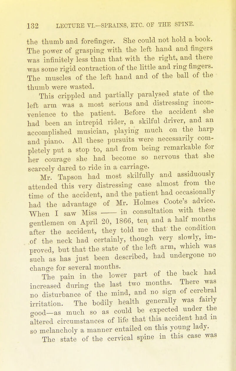 the thumb and forefinger. She could not hold a book. The power of grasping- with the left hand and fingers was infinitely less than that with the right, and there was some rigid contraction of the little and ring fingers. The muscles of the left hand and of the baU of the thumb were wasted. This crippled and partially paralysed state of the left arm was a most serious and distressing incon- venience to the patient. Before the accident she had been an intrepid rider, a skilful driver, and an accomplished musician, playing much on the harp and piano. All these pursuits were necessarily com- pletely put a stop to, and from being remarkable for her courage she had become so nervous that she scarcely dared to ride in a carriage. Mr. Tapson had most skilfully and assiduously attended this very distressing case almost from the time of the accident, and the patient had occasionally had the advantage of Mr. Holmes Coote's advice. When I saw Miss in consultation with these gentlemen on April 20, 1866, ten and a half months after the accident, they told me thaf the condition of the neck had certainly, though very slowly, im- proved, but that the state of the left arm, which was such as has just been described, had undergone no change for several months. , , , i The pain in the lower part of the back had increased during the last two months. There was no disturbance of the mind, and no sign of cerebral irritation. The bodily health generally was fairly c,ood-as much so as could be expected under the altered circumstances of life that this accident had m so melancholy a manner entailed on this young lady. The state of the cervical spine in this case was