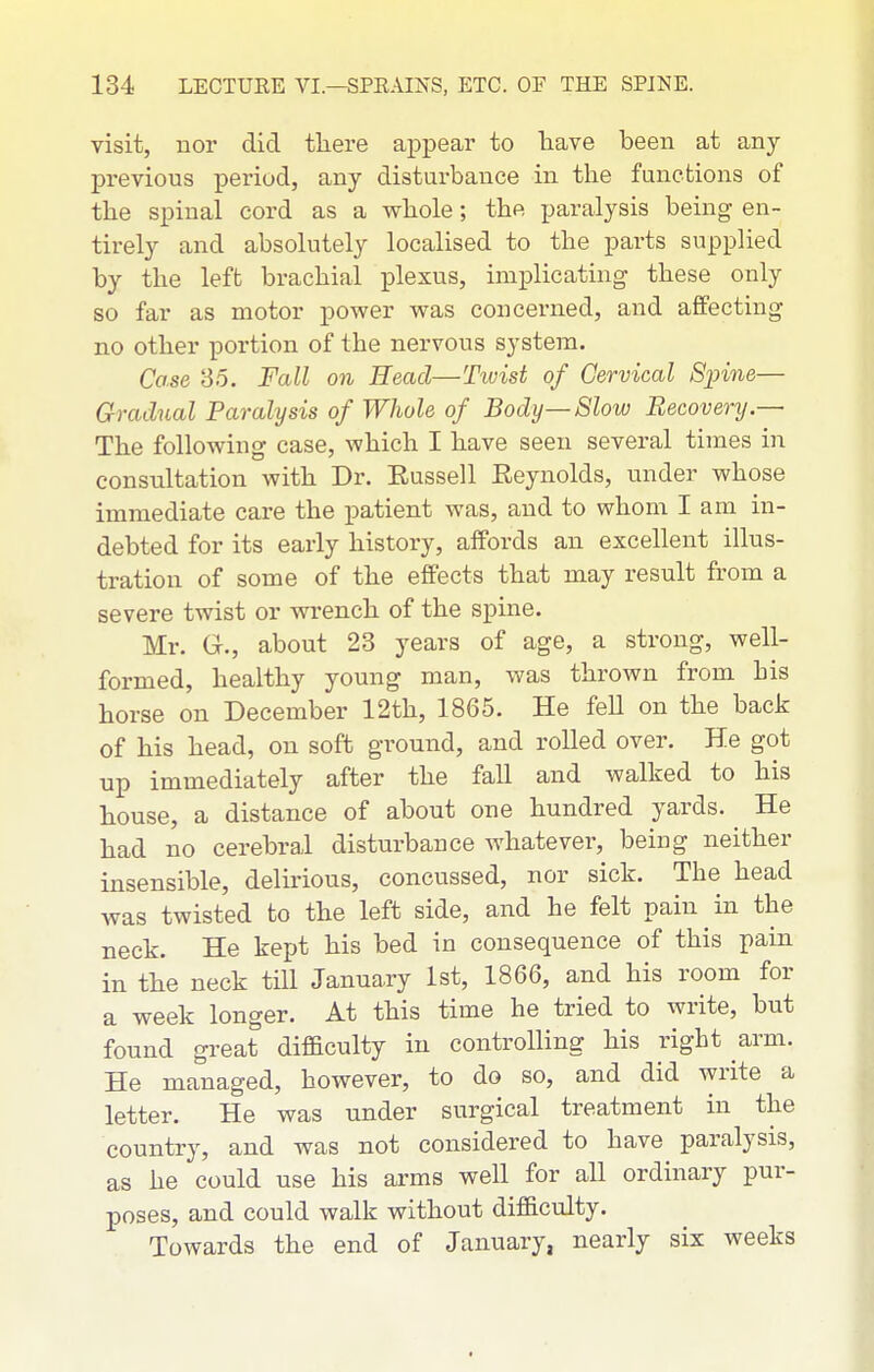 visit, nor did there appear to laave been at any previous period, any disturbance in the functions of the spinal cord as a whole; the paralysis being en- tirely and absolutely localised to the parts supplied by the left brachial plexus, implicating these only so far as motor power was concerned, and affecting no other portion of the nervous system. Case 85. Fall on Head—Tivist of Cervical Spine— Gradual Paralysis of Whole of Body—Slow Recovery.— The following case, which I have seen several times in consultation with Dr. Eussell Reynolds, under whose immediate care the patient was, and to whom I am in- debted for its early history, affords an excellent illus- tration of some of the effects that may result from a severe twist or wrench of the spine. Mr. G., about 23 years of age, a strong, well- formed, healthy young man, was thrown from his horse on December 12th, 1865. He feU on the back of his head, on soft ground, and rolled over. He got up immediately after the fall and walked to his house, a distance of about one hundred yards. He had no cerebral disturbance whatever, being neither insensible, delirious, concussed, nor sick. The head was twisted to the left side, and he felt pain in the neck. He kept his bed in consequence of this pain in the neck till January 1st, 1866, and his room for a week longer. At this time he tried to write, but found great difEculty in controlling his right arm. He managed, however, to do so, and did write a letter. He was under surgical treatment in the country, and was not considered to have paralysis, as he could use his arms well for all ordinary pur- poses, and could walk without difficulty. Towards the end of January, nearly six weeks
