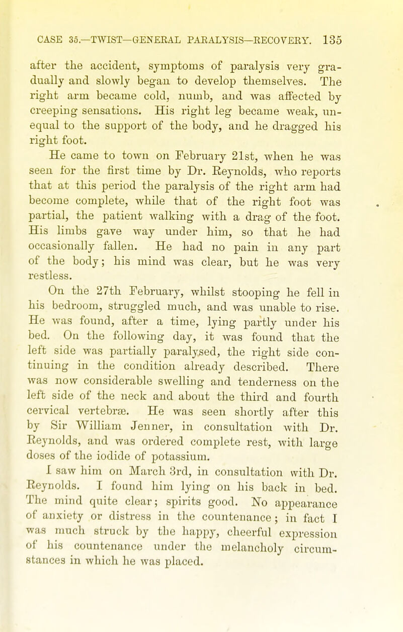 after the accident, symptoms of paralysis very gra- dually and slowly began to develop themselves. The right arm became cold, numb, and v^^as affected by creeping sensations. His right leg became weak, un- equal to the support of the body, and he dragged his right foot. He came to town on February 21st, when he was seen for the first time by Dr. Reynolds, who reports that at this period the paralysis of the right arm had become complete, while that of the right foot was partial, the patient walking with a drag of the foot. His limbs gave way under him, so that he had occasionally fallen. He had no pain in any part of the body; his mind was clear, but he was very restless. On the 27th February, whilst stooping he fell in his bedroom, struggled much, and was unable to rise. He was found, after a time, lying partly under his bed. On the following day, it was found that the left side was partially paralysed, the right side con- tinuing in the condition already described. There was now considerable swelling and tenderness on the left side of the neck and about the third and fourth cei-vical vertebrae. He was seen shortly after this by Sir William Jenner, in consultation with Dr. Reynolds, and was ordered complete rest, with large doses of the iodide of potassium. I saw him on March 3rd, in consultation with Dr. Reynolds. I found him lying on his back in bed. The mind quite clear; spirits good. No appearance of anxiety or disti-ess in the countenance ; in fact I was much struck by the happy, cheerful expression of his countenance under the melancholy circum- stances in which he was placed.