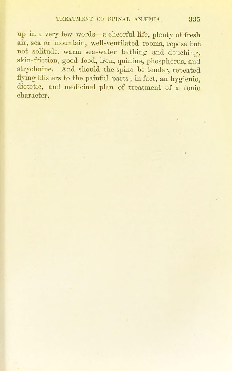 tip in a very few words—a cheerful life, plenty of fresh air, sea or mountain, well-ventilated rooms, repose but not solitude, warm sea-water bathing and douching-, skin-friction, good food, iron, quinine, phosphorus, and strychnine. And should the spine be tender, repeated flying blisters to the painful parts ; in fact, an hygienic, dietetic, and medicinal plan of treatment of a tonic character.