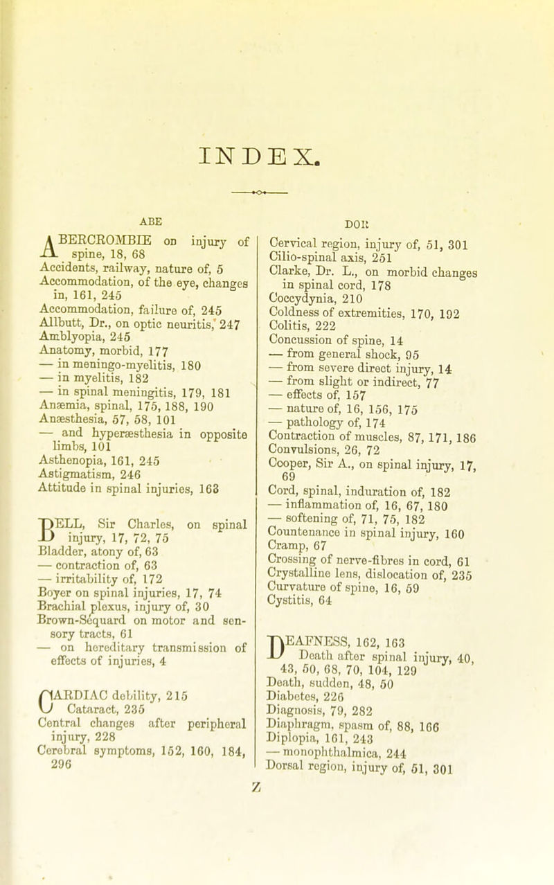 INDEX, ABE ABERCROMBIE on injury of spine, 18, 68 Accidents, railway, natiire of, 5 Accommodation, of the eye, changes in, 161, 245 Accommodation, failure of, 245 Allbutt, Dr., on optic neuritis, 247 Amblyopia, 245 Anatomy, morbid, 177 — in meningo-myelitis, 180 — in myelitis, 182 — in spinal meningitis, 179, 181 Anaemia, spinal, 175, 188, 190 Anaesthesia, 57, 58, 101 — and hyperaesthesia in opposite limbs, 101 Asthenopia, 161, 245 Astigmatism, 246 Attitude in spinal injuries, 163 BELL, Sir Charles, on spinal injury, 17, 72, 75 Bladder, atony of, 63 — contraction of, 63 — irritability of, 172 Boyer on spinal injuries, 17, 74 Brachial plexus, injury of, 30 Brown-Sequard on motor and sen- sory tracts, 61 — on hereditary transmission of effects of injuries, 4 CAEDIAC debility, 215 Cataract, 235 Central changes after peripheral injury, 228 Cerebral symptoms, 152, 160, 184, 29G Don Cervical region, injury of, 51, 301 Cilio-spinal axis, 251 Clarke, Dr. L., on morbid changes in spinal cord, 178 Coccydynia, 210 Coldness of extremities, 170, 192 Colitis, 222 Concussion of spine, 14 — from general shock, 95 — from severe direct injury, 14: — from slight or indirect, 77 — effects of, 157 — nature of, 16, 156, 175 — pathology of, 174 Contraction of muscles, 87,171, 186 Convulsions, 26, 72 Cooper, Sir A., on spinal injury, 17, 69 Cord, spinal, induration of, 182 — inflammation of, 16, 67, 180 — softening of, 71, 75, 182 Countenance in spinal injury, 160 Cramp, 67 Crossing of nerve-fibres in cord, 61 Crystalline lens, dislocation of, 235 Curvature of spine, 16, 59 Cystitis, 64 DEAFNESS, 162, 163 Death after spinal iniury, 40 43, 50, 68, 70, 104, 129 Death, sudden, 48, 60 Diabetes, 226 Diagnosis, 79, 282 Diaphragm, spasm of, 88, 166 Diplopia, 161, 243 — monophtlialmica, 244 Dorsal region, injury of, 51, 301