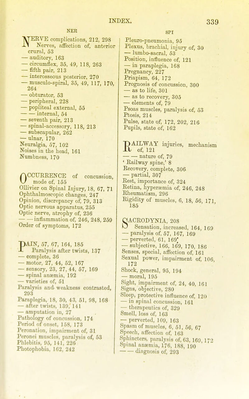 NER \rEEVE complications, 212, 298 -L* Nerves, affection of, anterior crural, 53 — auditory, 163 — circumflex, 35, 49, 118, 263 — fifth pair, 213 — interosseous posterior, 270 — musculo-spiral, 35, 49, 117, 170, 264 — obturator, 53 — peripheral, 228 — popliteal external, 55 internal, 54 — seventh pair, 213 — spinal-accessory, 118, 213 — subscapular, 262 — ulnar, 170 Neuralgia, 57, 102 Noises in the head, 161 Numbness, 170 OCCUEEENCE of concussion, mode of, 155 Ollivier on Spinal Injury, 18, 67, 71 Ophthalmoscopic changes, 247 Opinion, discrepancy of, 79, 313 Optic nervous apparatus, 255 Optic nerve, atrophy of, 236 inflammation of, 246, 248, 259 Order of symptoms, 172 PAIN, 57, 67, 164, 185 Paralysis after twists, 137 — complete, 36 — motor, 27, 44, 62, 167 — sensory, 23, 27, 44, 57, 169 — spinal ansemia, 192 — varieties of, 61 Paralysis and weakness contrasted, 293 Paraplegia, 18, 30, 43, 51, 98, 168 — after twists, 139, 141 — amputation in, 27 Pathology of concussion, 174 Period of onset, 168, 173 Peronation, impairment of, 31 Peronei muscles, paralysis of, 53 Phlebitis, 95, 141, 226 Photophobia, 102, 242 SPI Pleuro-pneumonia, 96 Plexus, brachial, injury of, 30 — lumbo-sacral, 63 Position, influence of, 121 — in paraplegia, 168 Pregnancy, 227 Priapism, 64, 172 Prognosis of concussion, 300 — as to life, 301 — as to recovery, 305 — elements of, 79 Psoas muscles, paralysis of, 53 Ptosis, 214 Pulse, state of, 172, 202, 216 Pupils, state of, 162 EAILWAY injuries, mechanism of, 121 nature of, 79 ' Eailway spine,' 8 Eecovery, complete, 306. — partial, 307 Eest, importance of, 324 Eetina, hypersemia of, 246, 248 Eheumatism, 296 Eigidity of muscles, 6, 18, 66, 171 185 8ACE0DYNIA, 208 Sensation, increased, 164, 169 — paralysis of, 57, 167, 169 — perverted, 61, 169) — subjective, 166, 169, 170, 186 Senses, special, affection of, 161 Sexual power, impairment of, 106 172 Shock, general, 95, 194 — moral, 195 Sight, impairment of, 24, 40, 161 Signs, objective, 280 Sleep, protective influence of, 120 — in spinal concussion, 161 — therapeutics of, 329 Smell, loss of, 163 — perverted, 109, 163 Spasm of muscles, 6, 51, 56, 67 Speech, affection of, 163 Sphincters, paralysis of, 63, 169, 172 Spinal aniemia, 176, 188, 190 diagnosis of, 293