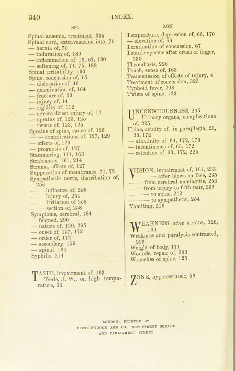 SPI Spinal anaemia, treatment, 335 Spinal cord, extravasation into, 70 — hernia of, 70 — induration of, 180 — inflammation of, 16, 67, 180 — softening of, 71, 75, 182 Spinal irritability, 190 Spine, concussion of, 15 — dislocation of, 46 — examination of, 164 — fracture of, 50 — injury of, 14 — rigidity of, 112 _ — severe direct injury of, 14 — sprains of, 123, 125 — twists of, 123, 125 Sprains of spine, cause of, 126 complications of, 127, 129 — effects of, 129 — prognosis of, 127 Stammering, 111, 163 Strabismus, 161, 214 Struma, effects of, 127 Suppuration of membranes, 71, 72 Sympathetic nerve, distribution of, 256 influence of, 256 injury of, 254 irritation of 258 section of, 258 Symptoms, cerebral, 184 — feigned, 290 — nature of, 120, 285 — onset of, 157, 173 — order of, 172 — secondary, 159 — spinal, 164 SyphiUs, 214 TASTE, impairment of, 163 Teale, J. W., on high tempe- rature, 66 ZON Temperature, depression of, 65, 170 — elevation of, 66 Termination of concussion, 67 Tetanic spasms after crush of finger, 230 Thrombosis, 226 Touch, sense of, 163 Transmission of effects of injury, 4 Treatment of concussion, 323 Typhoid fever, 298 Twists of spine, 123 TTNCONSCIOUSNESS, 205 U Urinary organs, compUcations of, 225 Urine, acidity of, in paraplegia, 20, 23 172 — alkalinity of, 64, 172, 179 — incontinence of, 63, 172 — retention of, 63, 172, 225 VISION, impairment of, 161, 233 after blows on face, 235 from cerebral meningitis, 253 from injury to fifth pair, 236 to spine, 242 to sympathetic, 254 Vomiting, 216 WEAKNESS after strains, 126, Weakness and paralysis contrasted, 293 Weight of body, 171 Wounds, repair of, 232 Wrenches of spine, 125 l^ONE, hypersesthesic, 58 LOKDON : PJIINTBD BY SPOTTISWOODB AND CO., NEW-RTREET SQUAM AKD PARLIAMENT bTBEET