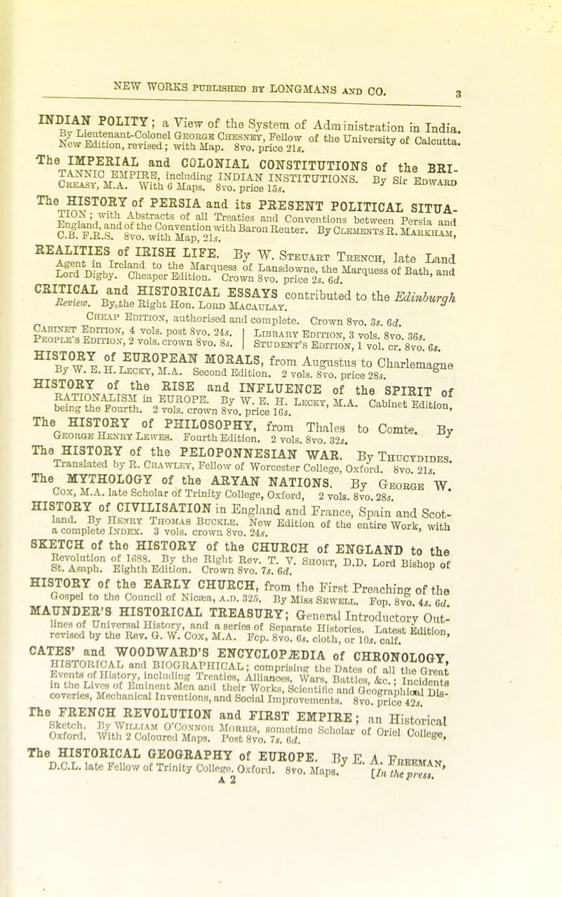 INDIAN POLITY; a View of the System of Administration in India I-'^utenant-CoIonel GEonoE OHESirar, FeUow of the Universitv of Calcutta* New Edition, revised; with Map. 8to. price 2U. ^i^eraicy ot t^alcutta. The IMPERIAL and COLONIAL CONSTITTTTIONS of the BRI TANNIC EMPIRE, inctading INDIAN INSTITUTIONS. By Sir EnwARn Creasy, M.A. With 6 Maps. 8vo. price 15s. s^u JiDWARD '^^.B.F^'^^ °^ PERSIA and its PRESENT POLITICAL SITUA- FnM»n'ri'^nHi^^'''n'^ '^P'^'''^ ^°tl Conventions between Persia and cI^E^R's^'svo'^^thrplTir''^''^ ByCLEME.TsR.MARKH!Sr, REALITIES of IRISH LIFE. By W. Steuaet Tbench, late Land B^ylSr^DSf/^^^^^^^^^ ^° ^^^-'^^-^^ CHE.VP Editio.v, authorised and complete. Crown Svo. 3s Gd t ^°}^- 2*^- I LisnART Edition, 3 vols. 8vo 36s People s Edition, 2 vols, crown Svo. 8s. | Student's EDrnoN, 1 vol. cr°'8vo 6s ^^Z^-^l H T^J^^?!^^. ^'^ ^^^^^«tus to Charlemagne By W. E. H. Leckt, M.A. Second Edition. 2 vols. 8vo. price 28s. HISTORY of the RISE and INFLUENCE of the SPIRIT of RATIONALISM in EUROPE. By W. E H Leckt MA PnhinPt ™ r being the Fourth. 2 vols, crown 8vo. price lli. ' ^^ The HISTORY of PHILOSOPHY, from Thales to Combe. By GEonoE Henry Lewes. Fourth Edition. 2 vols Svo 3''s The HISTORY of the PELOPONNESIAN WAR. By Thuctdides Translated by R. Crawley, Fellow of Worcester College, Ox-ford Svo 21s ' The MYTHOLOGY of the ARYAN NATIONS. By Geoegb W Cox, M.A. late Scholar of Ti-inity College, Oxford, 2 vols. 8vo. 28s HISTORY of CIVILISATION in England and France, Spain and Scot- land. By Kk^uy Thomas Buckle. New Edition of the entire Work with a complete Index. 3 vols, crown Svo. 24s. = uia., vvna SKETCH of the HISTORY of the CHURCH of ENGLAND to the Revolntion of 1688. By the Right Rev. T. V. Suort, D D Lord Bishoi, of St. Asaph. Eighth Edition. Crown Svo. 7,?. Gd ^ °^ HISTORY of the EARLY CHURCH, from the First Preaching of the Gospel to the Council of Niotea, a.d. 32.5. By Miss Sewbll. Fop. Svo 4s Gd MAUNDER'S HISTORICAL TREASURY; Generallntroductory Out- lines of Universal History, and a series ot Separate Histories. Latest i?d,-Hnn revised by the Rev. G. W. Co.x, M.A. Fcp. 8vo. Gs. cloth or 10s. cau! ' GATES' and WOODWARD'S ENCYCLOPiEDIA of CHRONOLOGY HISTORICAL and BIOGRAPHICAL; comprising the Dates ot all the Great fn fLV- '/ir- Treaties, Alliances, Wars, Battles, &c. Incidents nL.w J m their Works, Scientific and Ocogr,; ,! ffik! coveries. Mechanical Inventions, and Social Improvements. Svo. price 4^ The FRENCH REVOLUTION and FIRST EMPIRE; an Histoi-iefll Sketch. By WiLMAM O'CoNNort Monms, sometime Scholar o nri^ Pn,, Oxford. With 2 Coloured Maps. Post 8vo. 7. M. The HISTORICAL GEOGRAPHY of EUROPE. By E A Frffwa., D.C.L. late FeUow of Trinity College, Oxford. Svo. Maps7 tu™^'