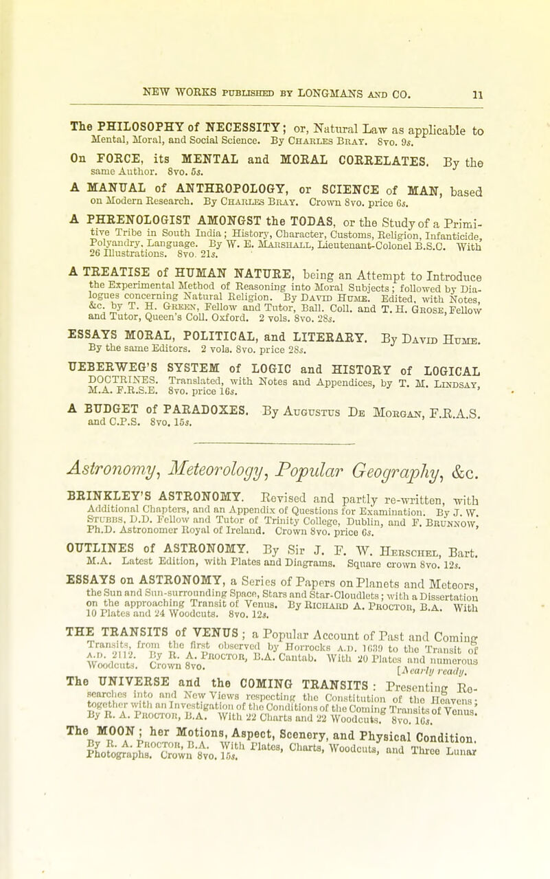 The PHILOSOPHY of NECESSITY; or, Natural Law as applicable to Mental, Moral, and Social Science. By Charles Brat. Sto. 9s. On FORCE, its MENTAL and MORAL CORRELATES. By the same Author. 8ro. 5s. A MANUAL of ANTHROPOLOGY, or SCIENCE of MAN, based on Modern Eesearch. By Charles Bray. Crown Svo. price 6j. A PHRENOLOGIST AMONGST the TODAS, or the Study of a Primi- tive Tribe in South India ; Historj', Character, Customs, Eeligion, Infanticide Polyandry. Language. By \V. E. Marshall, Lieutenant-Colonel B.S.G. With 26 Illustrations. Svo. 21j. A TREATISE of HUMAN NATURE, being an Attempt to Introduce the Experimental Method of Reasoning into Moral Subjects; followed by Dia- logues concerning Katural Eeligion. By Davtd Humb. Edited, with Notes &c by T. H. GREJiN, Fellow and Tutor, Ball. Coll. and T.H. Grose, FeUow and Tutor, Queen's Coll. Oxford. 2 vols. Svo. 28s. ESSAYS MORAL, POLITICAL, and LITERARY. By David Hume. By the same Editors. 2 volo. Svo. price 2Ss. UEBERWEG'S SYSTEM of LOGIC and HISTORY of LOGICAL DOCTRINES. Translated, with Notes and Appendices, by T. M. Lindsay M.A. F.R.S.E. Svo. price IGs. ' A BUDGET of PARADOXES. By Augustus De Moegan, F E A S and C.P.S. Svo. 15s. Astronomy^ Meteorology, Popular Geogra-pliy, &c. BRINKLEY'S ASTRONOMY. Eevised and partly re-written, with Additional Chaptera, and an Appendix of Questions for Examination By J W Stubbs, D.D. Fellow and Tutor of Trijiity College, Dublin, and F. BnuNNOw' Ph.D. Astronomer Royal of Ireland. Crown Svo. price 65. ' OUTLINES of ASTRONOMY. By Sir J. F. W. Herschel, Bart. M.A. Latest Edition, with Plates and Diagrams. Square crown Svo. 12s. ESSAYS on ASTRONOMY, a Series of Papers on Planets and Meteors the Sun and Sun-surrounding Space, Stars and Star-Oloudlets; witli a Dissertation on the approaching Transit of Venus. By Richard A. Proctor B A With 10 Plates and :i4 Woodcuts. Svo. 12i. THE TRANSITS of VENUS ; a Popular Account of Past and Cominff Transits from tlJC first observed by Horrocks a.d. 16,19 to the Transit of Woidtutt C?o.™8'^vof'°'°' •^•C-^'^''- ^VitU -^^^^^^^^^ The UNIVERSE and the COMING TRANSITS: rresontinTEo- searchcs into and New Views respecting the Constitution of the nlavena- together .vitli an Invcst.gatiou of the Conditions of the Coming Transits of vinus' By R. A. Proctor, B.A. Willi 22 Charts and 22 Woodcuts. Svo. 1 fa. The MOON ; her Motions, Aspect, Scenery, and Physical Condition. Mgr%^rX;^to.]Ii! ^Voodcutsf and Throe Lini^